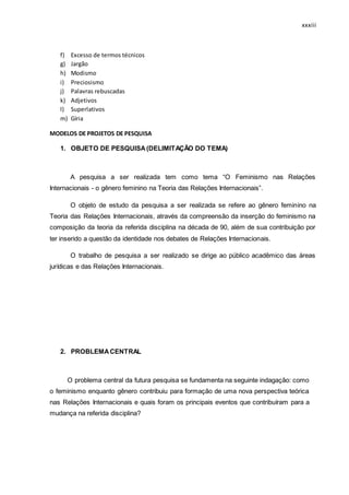 xxxiii
f) Excesso de termos técnicos
g) Jargão
h) Modismo
i) Preciosismo
j) Palavras rebuscadas
k) Adjetivos
l) Superlativos
m) Gíria
MODELOS DE PROJETOS DE PESQUISA
1. OBJETO DE PESQUISA(DELIMITAÇÃO DO TEMA)
A pesquisa a ser realizada tem como tema “O Feminismo nas Relações
Internacionais - o gênero feminino na Teoria das Relações Internacionais”.
O objeto de estudo da pesquisa a ser realizada se refere ao gênero feminino na
Teoria das Relações Internacionais, através da compreensão da inserção do feminismo na
composição da teoria da referida disciplina na década de 90, além de sua contribuição por
ter inserido a questão da identidade nos debates de Relações Internacionais.
O trabalho de pesquisa a ser realizado se dirige ao público acadêmico das áreas
jurídicas e das Relações Internacionais.
2. PROBLEMACENTRAL
O problema central da futura pesquisa se fundamenta na seguinte indagação: como
o feminismo enquanto gênero contribuiu para formação de uma nova perspectiva teórica
nas Relações Internacionais e quais foram os principais eventos que contribuíram para a
mudança na referida disciplina?
 