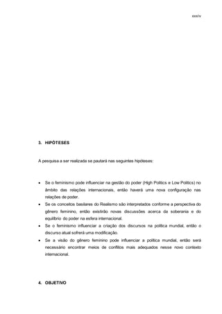 xxxiv
3. HIPÓTESES
A pesquisa a ser realizada se pautará nas seguintes hipóteses:
 Se o feminismo pode influenciar na gestão do poder (High Politics e Low Politics) no
âmbito das relações internacionais, então haverá uma nova configuração nas
relações de poder.
 Se os conceitos basilares do Realismo são interpretados conforme a perspectiva do
gênero feminino, então existirão novas discussões acerca da soberania e do
equilíbrio do poder na esfera internacional.
 Se o feminismo influenciar a criação dos discursos na política mundial, então o
discurso atual sofrerá uma modificação.
 Se a visão do gênero feminino pode influenciar a política mundial, então será
necessário encontrar meios de conflitos mais adequados nesse novo contexto
internacional.
4. OBJETIVO
 