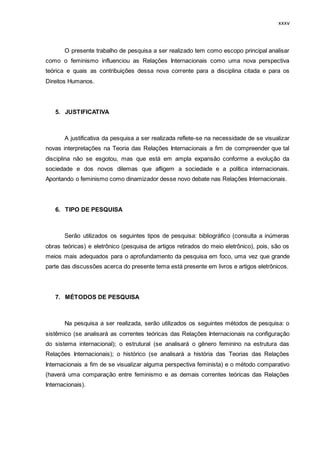 xxxv
O presente trabalho de pesquisa a ser realizado tem como escopo principal analisar
como o feminismo influenciou as Relações Internacionais como uma nova perspectiva
teórica e quais as contribuições dessa nova corrente para a disciplina citada e para os
Direitos Humanos.
5. JUSTIFICATIVA
A justificativa da pesquisa a ser realizada reflete-se na necessidade de se visualizar
novas interpretações na Teoria das Relações Internacionais a fim de compreender que tal
disciplina não se esgotou, mas que está em ampla expansão conforme a evolução da
sociedade e dos novos dilemas que afligem a sociedade e a política internacionais.
Apontando o feminismo como dinamizador desse novo debate nas Relações Internacionais.
6. TIPO DE PESQUISA
Serão utilizados os seguintes tipos de pesquisa: bibliográfico (consulta a inúmeras
obras teóricas) e eletrônico (pesquisa de artigos retirados do meio eletrônico), pois, são os
meios mais adequados para o aprofundamento da pesquisa em foco, uma vez que grande
parte das discussões acerca do presente tema está presente em livros e artigos eletrônicos.
7. MÉTODOS DE PESQUISA
Na pesquisa a ser realizada, serão utilizados os seguintes métodos de pesquisa: o
sistêmico (se analisará as correntes teóricas das Relações Internacionais na configuração
do sistema internacional); o estrutural (se analisará o gênero feminino na estrutura das
Relações Internacionais); o histórico (se analisará a história das Teorias das Relações
Internacionais a fim de se visualizar alguma perspectiva feminista) e o método comparativo
(haverá uma comparação entre feminismo e as demais correntes teóricas das Relações
Internacionais).
 