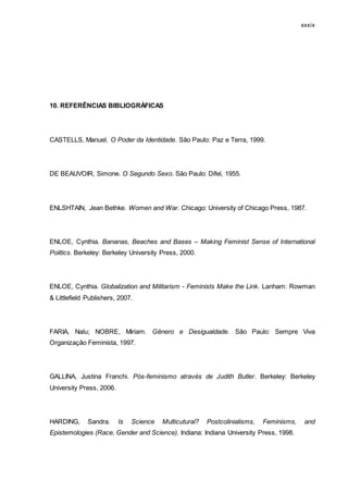xxxix
10. REFERÊNCIAS BIBLIOGRÁFICAS
CASTELLS, Manuel. O Poder da Identidade. São Paulo: Paz e Terra, 1999.
DE BEAUVOIR, Simone. O Segundo Sexo. São Paulo: Difel, 1955.
ENLSHTAIN, Jean Bethke. Women and War. Chicago: University of Chicago Press, 1987.
ENLOE, Cynthia. Bananas, Beaches and Bases – Making Feminist Sense of International
Politics. Berkeley: Berkeley University Press, 2000.
ENLOE, Cynthia. Globalization and Militarism - Feminists Make the Link. Lanham: Rowman
& Littlefield Publishers, 2007.
FARIA, Nalu; NOBRE, Miriam. Gênero e Desigualdade. São Paulo: Sempre Viva
Organização Feminista, 1997.
GALLINA, Justina Franchi. Pós-feminismo através de Judith Butler. Berkeley: Berkeley
University Press, 2006.
HARDING, Sandra. Is Science Multicutural? Postcolinialisms, Feminisms, and
Epistemologies (Race, Gender and Science). Indiana: Indiana University Press, 1998.
 
