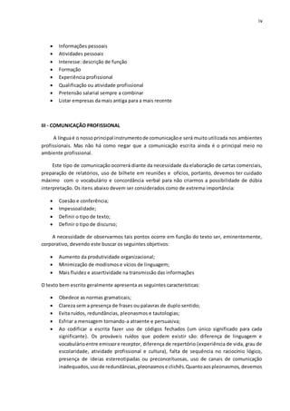 iv
 Informações pessoais
 Atividades pessoais
 Interesse: descrição de função
 Formação
 Experiência profissional
 Qualificação ou atividade profissional
 Pretensão salarial sempre a combinar
 Listar empresas da mais antiga para a mais recente
III - COMUNICAÇÃO PROFISSIONAL
A línguaé o nossoprincipal instrumentode comunicaçãoe será muito utilizada nos ambientes
profissionais. Mas não há como negar que a comunicação escrita ainda é o principal meio no
ambiente profissional.
Este tipo de comunicação ocorrerá diante da necessidade da elaboração de cartas comerciais,
preparação de relatórios, uso de bilhete em reuniões e ofícios, portanto, devemos ter cuidado
máximo com o vocabulário e concordância verbal para não criarmos a possibilidade de dúbia
interpretação. Os itens abaixo devem ser considerados como de extrema importância:
 Coesão e conferência;
 Impessoalidade;
 Definir o tipo de texto;
 Definir o tipo de discurso;
A necessidade de observarmos tais pontos ocorre em função do texto ser, eminentemente,
corporativo, devendo este buscar os seguintes objetivos:
 Aumento da produtividade organizacional;
 Minimização de modismos e vícios de linguagem;
 Mais fluidez e assertividade na transmissão das informações
O texto bem escrito geralmente apresenta as seguintes características:
 Obedece as normas gramaticais;
 Clareza sem a presença de frases ou palavras de duplo sentido;
 Evita ruídos, redundâncias, pleonasmos e tautologias;
 Esfriar a mensagem tornando-a atraente e persuasiva;
 Ao codificar a escrita fazer uso de códigos fechados (um único significado para cada
significante). Os prováveis ruídos que podem existir são: diferença de linguagem e
vocabulárioentre emissore receptor, diferença de repertório (experiência de vida, grau de
escolaridade, atividade profissional e cultura), falta de sequência no raciocínio lógico,
presença de ideias estereotipadas ou preconceituosas, uso de canais de comunicação
inadequados,usode redundâncias,pleonasmose clichês.Quantoaospleonasmos, devemos
 