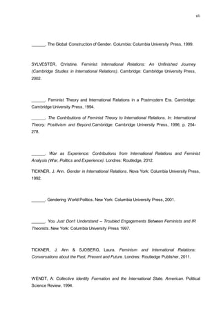 xli
______. The Global Construction of Gender. Columbia: Columbia University Press, 1999.
SYLVESTER, Christine. Feminist International Relations: An Unfinished Journey
(Cambridge Studies in International Relations). Cambridge: Cambridge University Press,
2002.
______. Feminist Theory and International Relations in a Postmodern Era. Cambridge:
Cambridge University Press, 1994.
______. The Contributions of Feminist Theory to International Relations. In: International
Theory: Positivism and Beyond.Cambridge: Cambridge University Press, 1996, p. 254-
278.
______. War as Experience: Contributions from International Relations and Feminist
Analysis (War, Politics and Experience). Londres: Routledge, 2012.
TICKNER, J. Ann. Gender in International Relations. Nova York: Columbia University Press,
1992.
______. Gendering World Politics. New York: Columbia University Press, 2001.
______. You Just Don’t Understand – Troubled Engagements Between Feminists and IR
Theorists. New York: Columbia University Press 1997.
TICKNER, J. Ann & SJOBERG, Laura. Feminism and International Relations:
Conversations about the Past, Present and Future. Londres: Routledge Publisher, 2011.
WENDT, A. Collective Identity Formation and the International State. American. Political
Science Review, 1994.
 