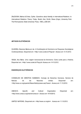 xlii
ZALEWSKI, Marisa & Enloe, Cythia. Questions about Identity in International Relations. In:
International Relations Theory Today. Booth, Ken; Smith, Steve (Orgs). University Park:
The Pennsylvania State University Press, 1995, p 289-291.
ARTIGOS ELETRÔNICOS
OLIVEIRA, Eleonora Menicucci de. A Contribuição do Feminismo às Pesquisas Sociológicas
Contemporâneas. Disponível em: <http:// www.scielo.br/?lng=pt>. Acesso em 13.10.2012.
VEIGA, Ana Maria. Uma viagem transnacional do feminismo: Outra Lente para a História.
Disponível em: <http:// www.scielo.br/?lng=pt>.Acesso em 14.10.2012.
ENDEREÇOS ELETRÔNICOS
CONSELHO DE DIREITOS HUMANOS. Consejo de Derechos Humanos. Servicio de
Noticias de las Naciones Unidas. Disponível em:
<http://www.un.org/spanish/News/fullstorynews.asp?news>. Acesso em 11.10.2012.
UNESCO. Specific and Cultural Organization. Disponível em:
<http://www.unesco.org/new/en/unesco>. Acesso em 14/10/2012.
UNITED NATIONS. Disponível em: <http://www.un.org/en>. Acesso em 11.10.2012.
 