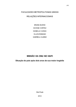 xliii
FACULDADES METROPOLITANAS UNIDAS
RELAÇÕES INTERNACIONAIS
BRUNA BUENO
DAYANE CORTEZ
DANIELLE CARAS
ELLEN ROMANO
GABRIELA ALBINO
MISSÃO DA ONU NO HAITI
Situação do país após dois anos de sua maior tragédia
São Paulo
2012
 