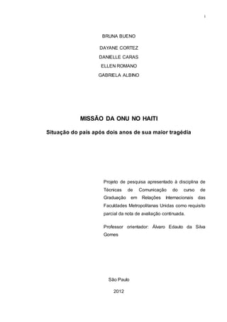 i
BRUNA BUENO
DAYANE CORTEZ
DANIELLE CARAS
ELLEN ROMANO
GABRIELA ALBINO
MISSÃO DA ONU NO HAITI
Situação do país após dois anos de sua maior tragédia
Projeto de pesquisa apresentado à disciplina de
Técnicas de Comunicação do curso de
Graduação em Relações Internacionais das
Faculdades Metropolitanas Unidas como requisito
parcial da nota de avaliação continuada.
Professor orientador: Álvaro Edauto da Silva
Gomes
São Paulo
2012
 