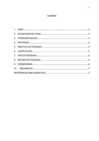 ii
SUMÁRIO
1. TEMA ..................................................................................................................................3
2. DELIMITAÇÃO DO TEMA...............................................................................................3
3. PROBLEMATIZAÇÃO......................................................................................................3
4. HIPÓTESES ......................................................................................................................4
5. OBJETIVO DA PESQUISA .............................................................................................4
6. JUSTIFICATIVA ................................................................................................................5
7. TIPO DE PESQUISA........................................................................................................5
8. MÉTODO DE PESQUISA ...............................................................................................6
9. CRONOGRAMA................................................................................................................6
10. ORÇAMENTO ...............................................................................................................7
REFERÊNCIAS BIBLIOGRÁFICAS .....................................................................................7
 
