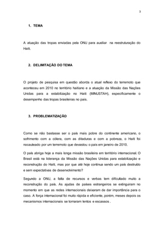3
1. TEMA
A atuação das tropas enviadas pela ONU para auxiliar na reestruturação do
Haiti.
2. DELIMITAÇÃO DO TEMA
O projeto de pesquisa em questão aborda o atual reflexo do terremoto que
aconteceu em 2010 no território haitiano e a atuação da Missão das Nações
Unidas para a estabilização no Haiti (MINUSTAH), especificamente o
desempenho das tropas brasileiras no pais.
3. PROBLEMATIZAÇÃO
Como se não bastasse ser o país mais pobre do continente americano, o
sofrimento com a cólera, com as ditaduras e com a pobreza, o Haiti foi
nocauteado por um terremoto que devastou o pais em janeiro de 2010.
O país abriga hoje a mais longa missão brasileira em território internacional. O
Brasil está na liderança da Missão das Nações Unidas para estabilização e
reconstrução do Haiti, mas por que até hoje continua sendo um país destruído
e sem expectativas de desenvolvimento?
Segundo a ONU, a falta de recursos e verbas tem dificultado muito a
reconstrução do país. As ajudas de países estrangeiros se extinguiram no
momento em que as redes internacionais deixaram de dar importância para o
caso. A força internacional foi muito rápida e eficiente, porém, meses depois os
mecanismos internacionais se tornaram lentos e escassos .
 