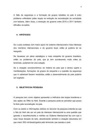 4
A falta de segurança e a formação de grupos rebeldes no país é outro
problema enfrentado pelas tropas na evolução da reconstrução da sociedade
civil haitiana. Além disso, a transição de governo entre 2010 e 2011 também
dificultou as ações.
4. HIPÓTESES
Se o país contasse com maior apoio do sistema internacional e mais interesse
dos membros internacionais e do governo local, então já poderia ter se
reerguido.
Se houvesse um plano estratégico e mais empenho do governo brasileiro,
então os problemas do país, que já vem acontecendo muito antes do
terremoto, poderiam ter uma solução.
Se a situação socioeconômica da história do país que o deixou sujeito a
manifestações, formações de grupos de esquerda e a questão da segurança
que é vulnerável fossem resolvidas, então o desenvolvimento do país poderia
ser cogitado.
5. OBJETIVO DA PESQUISA
A pesquisa tem como objetivo apresentar a ineficácia das tropas brasileiras e
das ações da ONU no Haiti. Durante a pesquisa pode-se perceber que pouco
foi feito pela reconstrução do país.
Com os dados e informações obtidos no decorrer da pesquisa entende-se que
o fato do Haiti não ser um país de interesse internacional ou uma questão que
garanta o reconhecimento e méritos ao Sistema Internacional fez com que o
caso fosse deixado de lado, abandonando também a situação desumana em
que vivem 500 mil desabrigados pelo terremoto que assolou o país.
 