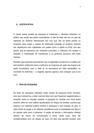 5
6. JUSTIFICATIVA
O intuito desse projeto de pesquisa é evidenciar o interesse financeiro ou
político que existe nas ações humanitárias. O fato do Haiti não ser um país de
interesse do Sistema Internacional faz com que não se tenha pressa ou
empenho para mudar o quadro de destruição existente no território. Quando
nos deparamos com catástrofes em países como o Japão ou EUA, que são
países que já passaram por situações parecidas, o interesse em reverter a
situação, a mobilização de investidores e os governos parceiros são muito
maiores.
Durante essa pesquisa percebemos que a fragilidade econômica e a política do
país também colaboram para a ineficácia do programa de ação das tropas e da
ajuda humanitária, pois o Haiti já se encontrava em total desiquilíbrio no
momento do terremoto – a tragédia apenas agravou uma situação que já era
ruim.
7. TIPO DE PESQUISA
Os tipos de pesquisas utilizados neste projeto de pesquisa foram variados,
para que tivéssemos a visão real dos fatos sem que fossemos sugestionados a
acreditar nesta ou naquela verdade. A pesquisa foi iniciada com livros sobre
assunto, além de uma análise aprofundada em artigos de revistas e jornais que
tivessem um interesse politico distinto e retratasse a real situação do país. A
ação direta do grupo é de extrema importância para a constatação dos fatos e
de grande valia para a pesquisa. A junção de teorias e informações obtidas
através de meios de comunicação e livros, neste caso, deve ser
complementada com um estudo de caso em loco que permita construir uma
 