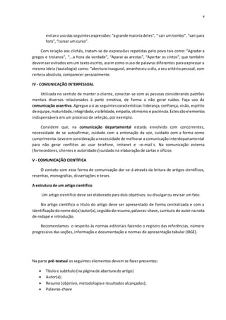 v
evitaro usodas seguintesexpressões:“agrande maioriadeles”, “ cair um tombo”, “sair para
fora”, “cursar um curso”.
Com relação aos clichês, tratam-se de expressões repetidas pelo povo tais como: “Agradar a
gregos e troianos”, “...a hora da verdade”, “Aparar as arestas”, “Apertar os cintos”, que também
devemserevitados em um texto escrito, assim como o uso de palavras diferentes para expressar a
mesma ideia (tautologia) como: “abertura inaugural, amanheceu o dia, a seu critério pessoal, com
certeza absoluta, comparecer pessoalmente.
IV - COMUNICAÇÃO INTERPESSOAL
Utilizada no sentido de manter o cliente, conectar-se com as pessoas considerando padrões
mentais diversos relacionados à parte emotiva, de forma a não gerar ruídos. Faça uso da
comunicação assertiva. Agregue asi as seguintescaracterísticas:liderança,confiança, visão, espírito
de equipe,maturidade,integridade,visibilidade,empatia,otimismo e paciência. Estessãoelementos
indispensáveis em um processo de seleção, por exemplo.
Considere que, na comunicação departamental estarás envolvido com concorrentes,
necessidade de se autoafirmar, cuidado com a entonação da voz, cuidado com a forma como
cumprimenta.Leve emconsideraçãoanecessidade de melhorar a comunicação interdepartamental
para não gerar conflitos ao usar telefone, intranet e –e-mail´s. Na comunicação externa
(fornecedores, clientes e autoridades) cuidado na elaboração de cartas e ofícios
V - COMUNICAÇÃO CIENTÍFICA
O contato com esta forma de comunicação dar-se-á através da leitura de artigos científicos,
resenhas, monografias, dissertações e teses.
A estrutura de um artigo científico
Um artigo cientifico deve ser elaborado para dois objetivos: ou divulgar ou revisar um fato.
No artigo científico o título do artigo deve ser apresentado de forma centralizada e com a
identificaçãodonome do(a) autor(a),seguidodoresumo,palavras-chave, currículo do autor na nota
de rodapé e introdução.
Recomendamos o respeito às normas editoriais fazendo o registro das referências, número
progressivo das seções, informação e documentação e normas de apresentação tabular (IBGE).
Na parte pré-textual os seguintes elementos devem se fazer presentes:
 Título e subtítulo (na página de abertura do artigo)
 Autor(a);
 Resumo (objetivo, metodologia e resultados alcançados);
 Palavras-chave
 