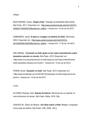 8
Artigos:
BUCK-MORSS, Susan. Hegel e Haiti. Tradução de Sebastião Nascimento.
São Paulo, 2011. Disponível em: <http://www.scielo.br/scielo.php?pid=S0101-
33002011000200010&script=sci_arttext >. Acesso em: 12 de out de 2012.
GORENDER, Jacob. O épico e o trágico na história do Haiti. São Paulo,
2004. Disponível em: <http://www.scielo.br/scielo.php?pid=S0103-
40142004000100025&script=sci_arttext >. Acesso em: 11 de out. de 2012.
ONU BRASIL. Terremoto no Haiti ajuda a criar maior entendimento sobre
desastres naturais no mundo. São Paulo, 2010. Disponível em:
<http://www.onu.org.br/terremoto-no-haiti-ajuda-a-criar-maior-entendimento-
sobre-desastres-naturais-no-mundo/>. Acesso em: 13 de out de 2012.
PERON, Bruno. Desastre no Haiti. São Paulo, 2010. Disponível em:
<http://www.ecodebate.com.br/2010/01/22/desastre-no-haiti-artigo-de-bruno-
peron/>. Acesso em: 13 de out de 2012.
Livros:
ALVAREZ, Rodrigo. Haiti, Depois do Inferno: Memorias de um repórter no
maior terremoto do século. São Paulo: Globo, 2010. 90p.
CHAVES JR., Elizeu de Oliveira. Um olhar sobre o Haiti: Refúgio e migração
como parte da história. São Paulo: LGE, 2008. 140 p.
 