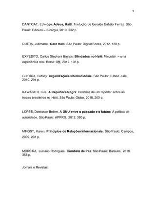 9
DANTICAT, Edwidge. Adeus, Haiti. Tradução de Geraldo Galvão Ferraz. São
Paulo: Ediouro – Sinergia, 2010. 232 p.
DUTRA, Jullimaria. Caro Haiti. São Paulo: Digital Books, 2012. 188 p.
EXPEDITO, Carlos Stephani Bastos. Blindados no Haiti: Minustah – uma
experiência real. Brasil: Ufjf, 2012. 108 p.
GUERRA, Sidney. Organizações Internacionais. São Paulo: Lumen Juris,
2010. 294 p.
KAWAGUTI, Luis. A República Negra: Histórias de um repórter sobre as
tropas brasileiras no Haiti. São Paulo: Globo, 2010. 200 p.
LOPES, Dawisson Belem. A ONU entre o passado e o futuro: A política da
autoridade. São Paulo: APPRIS, 2012. 380 p.
MINGST, Karen. Princípios de Relações Internacionais. São Paulo: Campos,
2009. 231 p.
MOREIRA, Luciano Rodrigues. Combate de Paz. São Paulo: Barauna, 2010.
358 p.
Jornais e Revistas:
 