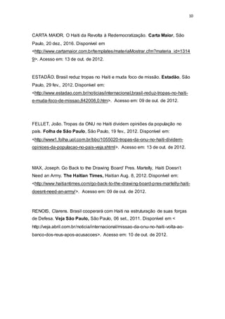 10
CARTA MAIOR. O Haiti da Revolta à Redemocratização. Carta Maior, São
Paulo, 20 dez., 2016. Disponível em
<http://www.cartamaior.com.br/templates/materiaMostrar.cfm?materia_id=1314
9>. Acesso em: 13 de out. de 2012.
ESTADÃO. Brasil reduz tropas no Haiti e muda foco de missão. Estadão, São
Paulo, 29 fev., 2012. Disponível em:
<http://www.estadao.com.br/noticias/internacional,brasil-reduz-tropas-no-haiti-
e-muda-foco-de-missao,842008,0.htm>. Acesso em: 09 de out. de 2012.
FELLET, João. Tropas da ONU no Haiti dividem opiniões da população no
país. Folha de São Paulo, São Paulo, 19 fev., 2012. Disponível em:
<http://www1.folha.uol.com.br/bbc/1055020-tropas-da-onu-no-haiti-dividem-
opinioes-da-populacao-no-pais-veja.shtml>. Acesso em: 13 de out. de 2012.
MAX, Joseph. Go Back to the Drawing Board’ Pres. Martelly, Haiti Doesn’t
Need an Army. The Haitian Times, Haitian Aug. 8, 2012. Disponível em:
<http://www.haitiantimes.com/go-back-to-the-drawing-board-pres-martelly-haiti-
doesnt-need-an-army/>. Acesso em: 09 de out. de 2012.
RENOIS, Clarens. Brasil cooperará com Haiti na estruturação de suas forças
de Defesa. Veja São Paulo, São Paulo, 06 set., 2011. Disponível em <
http://veja.abril.com.br/noticia/internacional/missao-da-onu-no-haiti-volta-ao-
banco-dos-reus-apos-acusacoes>. Acesso em: 10 de out. de 2012.
 