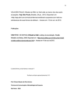 11
VEJA SÃO PAULO. Missão da ONU no Haiti volta ao banco dos réus após
acusações. Veja São Paulo, Brasília, 26 jul., 2012. Disponível em
<http://veja.abril.com.br/noticia/internacional/brasil-cooperara-com-haiti-na-
estruturacao-de-suas-forcas-de-defesa>. Acesso em: 10 de out. de 2012.
Publicações:
MINISTÉRIO DEDEFESA.OBrasil noHaiti: oesforço dareconstrução. Brasília:
Ministério daDefesa, 2006.Disponível em: <https://www.defesa.gov.br/index.php/o-brasil-
no-haiti-o-esforco-da-reconstrucao.html>. Acessoem 10de out. de2012.
E, desta forma, encerramos o manual !!
Tenham um bom aproveitamento !!!!!
Prof. Álvaro Edauto da Silva Gomes
Técnicas de Comunicação e Metodologia da Pesquisa
São Paulo - 2012
 
