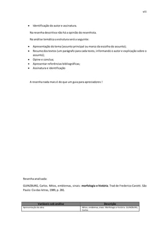 viii
 Identificação do autor e assinatura.
Na resenha descritiva não há a opinião do resenhista.
Na análise temática a estrutura será a seguinte:
 Apresentação do tema (assunto principal ou marco da escolha do assunto);
 Resumodostextos (um parágrafo para cada texto, informando o autor e explicação sobre o
assunto);
 Opine e conclua;
 Apresentar referências bibliográficas;
 Assinatura e identificação
A resenha nada mais é do que um guia para apreciadores !
Resenha analisada:
GUINZBURG, Carlos. Mitos, emblemas, sinais: morfologia e história. Trad de Frederico Carotti. São
Paulo: Cia das letras, 1989, p. 281.
Variáveis sob análise Descrição
Apresentação da obra Mitos, emblemas, sinais: Morfologia e história. GUINZBURG,
Carlos
 