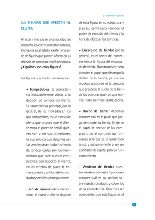 27
2• CONCEPTO DE CLIENTE
2.3 FIGURAS QUE AFECTAN AL
CLIENTE
Al estar inmersos en una sociedad de
consumo,losclientesnoestánaislados,
sino que a su alrededor existen una se-
rie de ﬁguras que pueden afectar en su
decisióndecompraomóvildecompra.
¿Y quiénes son estas ﬁguras?
Las ﬁguras que afectan al cliente son:
- Competidores: la competen-
cia indudablemente afecta a la
decisión de compra del cliente.
La característica principal, por lo
general, de los mercados en los
que competimos, es un exceso de
oferta que provoca que el clien-
te tenga el poder de decidir quie-
nes van a ser sus proveedores,
lo que origina que debamos es-
tar pendientes en todo momento
de conocer cuales son los movi-
mientos que hace nuestra com-
petencia con respecto al cliente,
en los criterios de plazo de en-
trega, precio y calidad de los pro-
ductos/servicios principalmente.
- Jefe de compras: debemos co-
nocer si nuestro cliente dispone
de esta ﬁgura en su estructura y
si es así, identiﬁcarla y conocer el
poder de decisión del mismo a la
hora de efectuar las compras.
- Encargado de tienda: por lo
general, en el sector del comer-
cio existe la ﬁgura del encarga-
do de tienda. Nuestra misión será
conocer el papel que desempeña
dentro de la tienda, ya que en
muchas ocasiones es la persona
que prescribe al dueño de la tien-
da las compras que hay que rea-
lizar para mantenerla abastecida.
- Dueño de tienda: debemos
conocer cual es el papel que jue-
ga dentro de su tienda. Si ejerce
el papel de decisor de las com-
pras, o por el contrario sus fun-
ciones o tareas se circunscriben
única y exclusivamente a ser un
aportador de capital para su fun-
cionamiento.
- Vendedor de tienda: nues-
tro objetivo con esta ﬁgura será
conocer cuál es su opinión so-
bre nuestro producto y sobre los
de la competencia. Debemos ser
conscientes que esta ﬁgura es el
 