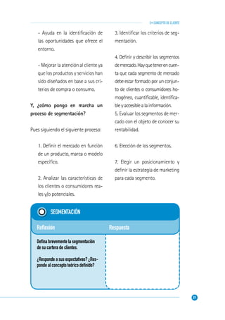 31
2• CONCEPTO DE CLIENTE
Respuesta
SEGMENTACIÓN
Reﬂexión
Deﬁna brevemente la segmentación
de su cartera de clientes.
¿Responde a sus expectativas? ¿Res-
ponde al concepto teórico deﬁnido?
- Ayuda en la identiﬁcación de
las oportunidades que ofrece el
entorno.
- Mejorar la atención al cliente ya
que los productos y servicios han
sido diseñados en base a sus cri-
terios de compra o consumo.
Y, ¿cómo pongo en marcha un
proceso de segmentación?
Pues siguiendo el siguiente proceso:
1. Deﬁnir el mercado en función
de un producto, marca o modelo
especíﬁco.
2. Analizar las características de
los clientes o consumidores rea-
les y/o potenciales.
3. Identiﬁcar los criterios de seg-
mentación.
4. Deﬁnir y describir los segmentos
demercado.Hayquetenerencuen-
ta que cada segmento de mercado
debe estar formado por un conjun-
to de clientes o consumidores ho-
mogéneo, cuantiﬁcable, identiﬁca-
ble y accesible a la información.
5. Evaluar los segmentos de mer-
cado con el objeto de conocer su
rentabilidad.
6. Elección de los segmentos.
7. Elegir un posicionamiento y
deﬁnir la estrategia de marketing
para cada segmento.
 