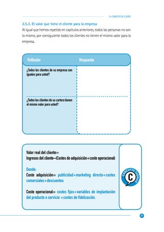 37
2• CONCEPTO DE CLIENTE
Reﬂexión
¿Todos los clientes de su empresa son
iguales para usted?
¿Todoslosclientesdesucarteratienen
el mismo valor para usted?
Respuesta
Valor real del cliente=
Ingresos del cliente–(Costes de adquisición+coste operacional)
Donde:
Coste adquisición= publicidad+marketing directo+costes
comerciales+descuentos
Coste operacional= costes ﬁjos+variables de implantación
del producto o servicio +costes de ﬁdelización.
CO
NCEPTO
TEÓRICO
2.5.3. El valor que tiene el cliente para la empresa
Al igual que hemos repetido en capítulos anteriores, todos las personas no son
lo mismo, por consiguiente todos los clientes no tienen el mismo valor para la
empresa.
 