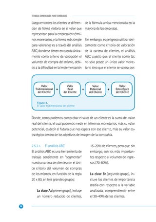 38
TÉCNICAS COMERCIALES PARA TECNÓLOGOS
Figura 4.
El valor tridimensional del cliente
Valor
Tridimensional
del Cliente
Valor
Real
del Cliente
Valor
Potencial
del Cliente
Valor
Estratégico
del Cliente
= + +
Luego entonces los clientes se diferen-
cian de forma notoria en el valor que
representan para la empresa en térmi-
nos monetarios, y la forma más simple
para valorarlos es a través del análisis
ABC,dondesetienenencuentaúnica-
mente como criterio de valoración el
volumen de compra del mismo, debi-
doaladiﬁcultadenlaimplementación
de la fórmula arriba mencionada en la
mayoría de las empresas.
Sin embargo, es peligroso utilizar úni-
camente como criterio de valoración
de la cartera de clientes, el análisis
ABC, puesto que el cliente como tal,
no sólo posee un único valor mone-
tario sino que el cliente se valora por:
Donde, como podemos comprobar el valor de un cliente es la suma del valor
real del cliente, el cual podemos medir en términos monetarios, más su valor
potencial, es decir el futuro que nos espera con ese cliente, más su valor es-
tratégico dentro de los objetivos de imagen de la compañía.
2.5.3.1. El análisis ABC
El análisis ABC es una herramienta de
trabajo consistente en “segmentar”
nuestra cartera de clientes con el úni-
co criterio del volumen de compras
de los mismos, en función de la regla
20 x 80, en tres grandes grupos:
La clase A:(primergrupo),incluye
un número reducido de clientes,
15-20% de clientes, pero que, sin
embargo, son los más importan-
tes respecto al volumen de ingre-
sos (70-80%).
La clase B: (segundo grupo), in-
cluye los clientes de importancia
media con respecto a la variable
analizada, comprendiendo entre
el 30-40% de los clientes.
 