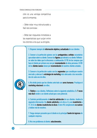 46
TÉCNICAS COMERCIALES PARA TECNÓLOGOS
REC
UERDE..
.
1. Disponer siempre de información objetiva y actualizada de sus clientes.
2. Conocer a la perfección quienes son los protagonistas y artistas secundarios
queactúansobresucliente.Conocerlasﬁgurasqueafectanasucliente.Reﬂexio-
ne sobre los datos que le ofrecemos a continuación: El 70% de las compras que
hace el cliente por primera vez son por recomendación de otras personas. El 30%
delosclientesnuevosvienenporrecomendacióndenuestrosclientesactuales.
3. Conocer a la perfección cuales son los segmentos que constituyen nuestro
mercado y adecuar la estrategia de marketing más adecuada a las necesida-
des de cada uno de ellos.
4. No olvide jamás que los clientes ante todo son seres humanos. Practique el
marketing relacional con ellos.
5. Fidelice a sus clientes. Reﬂexione sobre la siguiente estadística: Es 7 veces
más fácil vender a un cliente actual que a uno potencial.
6. Controle periódicamente el nivel de satisfacción de sus clientes. Analice la
siguiente información: Un cliente satisfecho se lo dice a 3 y uno insatisfecho a
11. El 4% de clientes insatisfechos lo dicen. El otro 96% simplemente no vuelven
y hablan mal de nosotros.
7. Tenga siempre presente que el cliente es la principal fuente de ingresos de
cualquier empresa.
8. No cree problemas al cliente, solucióneselos.
ción es una ventaja competitiva
para la empresa.
- Debe estar muy estructurado y
fácil de controlar.
- Debe dar respuesta inmediata a
las expectativas que surjan entre
los clientes a los que va dirigido.
 
