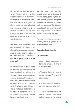 51
3• CONCEPTO DE COMUNICACIÓN
El feed-back no tiene por qué ser
verbal. Nuestros clientes también
nos dan información de retorno, me-
diante gestos u expresiones. Debe-
mos estar atentos a los gestos del
cliente, puesto que todos sabemos si
una persona se entera de lo que le
estamos comentando por las caras
o gestos que pone, sin necesidad de
que nos comente que no se está en-
terando de nada.
Pero existe otra herramienta para
generar una actitud positiva de los
clientes hacia nuestra persona, em-
presa, producto o servicio. ¿Cuál es
esta herramienta? La reformula-
ción. ¿Y en que consiste la refor-
mulación?
La reformulación se deﬁne como
la repetición y/o conﬁrmación de
lo que nos ha dicho el cliente, pero
sin repetirlo exactamente, sino con
nuestras propias palabras, centrán-
donos en la esencia del mensaje que
el cliente ha transmitido. Y todo ello
con la ﬁnalidad de saber si lo que el
cliente me ha querido transmitir, lo
he entendido. La reformulación nos
asegura haber captado las claves de
la comunicación del otro.
Ahora bien, no podemos estar refor-
mulando todo el rato las demandas de
nuestros clientes, podría objetarse con
razón.Entonces,¿cuándooantequése-
ñaldebemosdereformularloquenues-
troclientenoscomenta?Cuandorepiten,
unayotravezlomismo,normalmentelo
hacenporquecreenquenolesestánes-
cuchandooatendiendo.¡Piénselo!
Y como un ejemplo vale más que mil
palabras, analice el ejemplo que le
ponemos de feed-back:
En una tienda de oﬁmática
Con feed-back:
- Buenos días, ¿puede decirme si
tienen los cartuchos de tinta de
la impresora XXX?
- Sí, están al ﬁnal de la estantería
que tiene detrás. ¿Ve el cartel de
consumibles?
- Sí, ¿es la estantería donde está
ese chico joven con gabardina?
- Justo allí. Recuerde que los car-
tuchos de tinta que está buscando
están ubicados en la tercera balda.
 