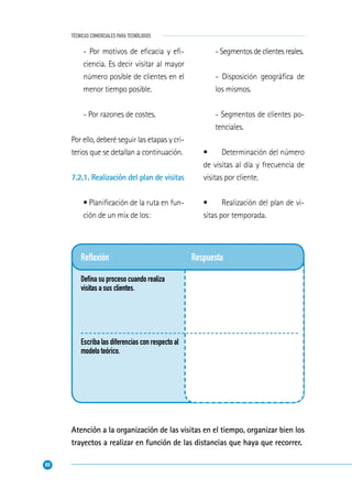 80
TÉCNICAS COMERCIALES PARA TECNÓLOGOS
Reﬂexión
Deﬁna su proceso cuando realiza
visitas a sus clientes.
Escriba las diferencias con respecto al
modelo teórico.
Respuesta
- Por motivos de eﬁcacia y eﬁ-
ciencia. Es decir visitar al mayor
número posible de clientes en el
menor tiempo posible.
- Por razones de costes.
Por ello, deberé seguir las etapas y cri-
terios que se detallan a continuación.
7.2.1. Realización del plan de visitas
• Planiﬁcación de la ruta en fun-
ción de un mix de los:
- Segmentos de clientes reales.
- Disposición geográﬁca de
los mismos.
- Segmentos de clientes po-
tenciales.
• Determinación del número
de visitas al día y frecuencia de
visitas por cliente.
• Realización del plan de vi-
sitas por temporada.
Atención a la organización de las visitas en el tiempo, organizar bien los
trayectos a realizar en función de las distancias que haya que recorrer.
 