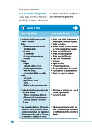 92
TÉCNICAS COMERCIALES PARA TECNÓLOGOS
Lo que no se debe hacer
• Mostrar una actitud desinteresada y
despreocupada.Detomadordepedidos.
• Mostrarnerviosismo.
• Mantenerposturasforzadasodedefen-
sa.Piernascruzadas.Brazoscruzados.
• Mostrarunaactitudtitubeante.
• Mostrarunaactitudbeligerante.
• Mostrarunaactituddefensiva.
• Tragarsalivafrecuentemente.
• Carraspear.
• Mojarseloslabios.
• Parpadearfrecuentemente.
• Abrirycerrarlasmanosconfrecuencia.
• Cruzarlosbrazosenposicióndefensiva.
• Manejarcontorpezalosproductos.
• Utilizar tono de voz beligerante o por el
contrario,bajoodefensivo.
• Interrumpiralcliente.
• Falta de conocimiento de nuestro pro-
ductoydelaempresaquedesemboque
enunafaltadeargumentosparatratarla
objeción.
Lo que se debe hacer
• Prestaratenciónallenguajenoverbal
nuestroydelcliente.
Gestos:
-Mantenimientodelcontactovisual.
-Orientadoalcliente.
-Deinterés.
-Deasentimiento.
-Decomprensiónyconsiderada.
-Pausados.
Postura:
-Relajada.
-nclinadalacabezaaunlado.
-Asentirynegarconlacabeza.
-Manoenlabarbilla.
-Inclinarsehaciadelanteparahablar.
Actitud:
-Convincente.
-Seguridadensímismo.
-Abierta.
-Mantenerunaltogradodeautocontrol.
• Prestaratenciónallenguajeverbalnuestro
ydelcliente.Siempre:
-Utilizarelmismolenguajedelcliente.
-Utilizaruntonodevozamableyseguro.
-Adecuarlaentonaciónyelvolumen
delavoz.
• Dejeexpresarlasobjeciones.Alﬁnyalcabo
demuestran interés por nuestro producto,
puesto que es una duda que le plantea al
cliente sobre nuestro producto. Por lo que
sutratamientosedebebasarenhechos.
Durante la visita
7.4.4. Tratamiento de objeciones
En esta etapa deberemos dejar expre-
sar las objeciones que nos comunica
el cliente, intentando despejarlas y
solucionándole el problema.
 