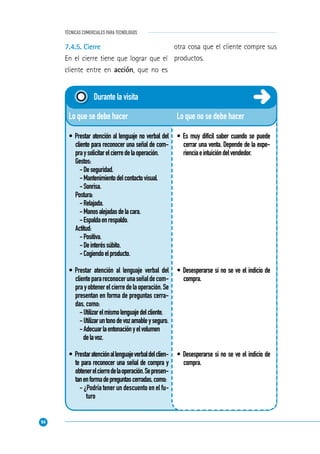 94
TÉCNICAS COMERCIALES PARA TECNÓLOGOS
Lo que no se debe hacer
• Es muy difícil saber cuando se puede
cerrar una venta. Depende de la expe-
rienciaeintuicióndelvendedor.
• Desesperarse si no se ve el indicio de
compra.
• Desesperarse si no se ve el indicio de
compra.
Lo que se debe hacer
• Prestar atención al lenguaje no verbal del
cliente para reconocer una señal de com-
praysolicitarelcierredelaoperación.
Gestos:
-Deseguridad.
-Mantenimientodelcontactovisual.
-Sonrisa.
Postura:
-Relajada.
-Manosalejadasdelacara.
-Espaldaenrespaldo.
Actitud:
-Positiva.
-Deinteréssúbito.
-Cogiendoelproducto.
• Prestar atención al lenguaje verbal del
clienteparareconocerunaseñaldecom-
prayobtenerelcierredelaoperación.Se
presentan en forma de preguntas cerra-
das, como:
-Utilizarelmismolenguajedelcliente.
-Utilizaruntonodevozamableyseguro.
-Adecuarlaentonaciónyelvolumen
delavoz.
• Prestaratenciónallenguajeverbaldelclien-
te para reconocer una señal de compra y
obtenerelcierredelaoperación.Sepresen-
tanenformadepreguntascerradas,como:
- ¿Podría tener un descuento en el fu-
turo
Durante la visita
7.4.5. Cierre
En el cierre tiene que lograr que el
cliente entre en acción, que no es
otra cosa que el cliente compre sus
productos.
 