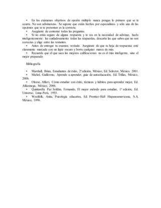 • En los exámenes objetivos de opción múltiple nunca pongas lo primero que se te
ocurra. No son adivinanzas. Se supone que están hechos por especialistas y sólo una de las
opciones que se te presentan es la correcta.
• Asegúrate de contestar todas las preguntas.
• Si no estás seguro de alguna respuesta y te ves en la necesidad de adivinar, hazlo
inteligentemente: lee cuidadosamente todas las respuestas, descarta las que sabes que no son
correctas y elige entre las restantes.
• Antes de entregar tu examen, revísalo. Asegúrate de que tu hoja de respuestas esté
claramente marcada con un lápiz oscuro y borra cualquier marca de más.
• Recuerda que el que saca las mejores calificaciones no es el más inteligente, sino el
mejor preparado.
Bibliografía
• Marshall, Brian, Estudiantes de éxito, 2ª edición, México, Ed. Selector, México, 2001.
• Michel, Guillermo, Aprende a aprender, guía de autoeducación, Ed. Trillas, México,
2006.
• Olcese, Alfieri, Cómo estudiar con éxito, técnicas y hábitos para aprender mejor, Ed.
Alfaomega, México, 2006.
• Quintanilla Paz Soldán, Fernando, El mejor método para estudiar, 1ª edición, Ed.
Universo, Lima-Perú, 1993.
• Woolfolk, Anita, Psicología educativa, Ed. Prentice-Hall Hispanoamericana, S.A.
México, 1996.
 