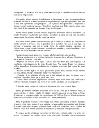 tus objetivos. El hecho de escuchar y tomar notas hace que tu capacidad retentiva aumente
hasta en un 75 por ciento.
Los apuntes son un resumen de todo lo que se dijo durante la clase. No cometas el error
de intentar escribir en tu libreta cada una de las palabras que el profesor pronuncie. Más bien
se trata de ir captando las ideas principales. Con la práctica irás aprendiendo y mejorando tu
técnica personal para tomar apuntes y descubrirás que la mayoría de los maestros dejan pistas
muy claras de las preguntas que después vienen en el examen.
Tomar buenos apuntes es como tener las respuestas del examen antes de presentarlo. Tus
apuntes te indican exactamente qué estudiar. Escucharás la clase una sola vez; en cambio
puedes revisar tus apuntes todas las veces que quieras.
Para tomar buenos apuntes se te recomienda que te sientes en la primera fila, buscando un
asiento cercano al profesor. Esto te permitirá ver y escuchar bien todo lo que diga. Me
atrevería a asegurarte que con el simple hecho de sentarte adelante mejorarán tus
calificaciones porque evitarás distraerte, prestarás más atención y -como ingrediente extra-
causarás una buena impresión ante tus maestros.
Además, ten en cuenta estos otros consejos a la hora de tomar notas en clase:
· Escucha atentamente a tu profesor, inclinando tu cuerpo hacia adelante. No adoptes la
típica pose de "acostarte" en la silla.
· Organiza tus notas en orden lógico. Trata de tener una libreta para cada asignatura e ir
escribiendo cronológicamente las notas de cada clase. Así, cuando lleguen los exámenes
tendrás un cuaderno de apuntes perfectamente organizado y será muy fácil repasar los temas
incluidos.
· Escribe con letra legible, de modo que después puedas leer y entender lo que anotaste
(así no perderás el tiempo intentando traducir tus "garabatos").
· Pregunta. Si no entiendes el tema que se está tratando en clase, no tengas pena y
pregúntale al profesor hasta que te quede bien claro.
· Asiste a todas tus clases. Si por causas de fuerza mayor faltas a una clase, habla con tu
profesor y también consíguete una copia de los apuntes de alguno de tus compañeros.
5. Estudiar todos los días, de preferencia a la misma hora y en el mismo lugar
Tienes que formarte el hábito de estudiar todos los días. Para que lo entiendas mejor, es
mucho más fácil y efectivo estudiar 30 minutos todos los días, que esperar hasta las fechas
de exámenes y pretender estudiar sin parar durante 8 o 10 horas. Por eso deberás programar
dentro de tus actividades diarias un mínimo de 2 horas para estudiar.
Trata de que tanto el horario como el lugar para estudiar sea siempre el mismo. Respecto
al horario, si tus clases son en el turno matutino la hora perfecta para estudiar sería después
de comer y descansar un poco; si tomas clases en el turno vespertino entonces utiliza las
primeras horas de la mañana (después de despertarte y desayunar bien) para estudiar.
No olvides que las actividades recreativas (ver televisión, ir al cine, visitar a la novia, etc.)
siempre irán después de estudiar; así tu mente relacionará al estudio con las actividades
 