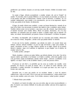 gratificantes que realizarás después y te será muy sencillo formarte el hábito de estudiar todos
los días.
En cuanto al lugar, deberás acostumbrarte a estudiar siempre ahí, será tu "templo" de
estudio. No necesitas tener tu propia biblioteca en casa, bastará con encontrar un espacio en
el que puedas estar libre de distracciones externas como la televisión, el teléfono, etc. Un
requisito indispensable para estudiar es la concentración, por eso es tan importante alejarte
lo más que puedas de las fuentes de distracción.
El lugar de estudio deberá estar ventilado y contar con buena iluminación, tratando de no
tener la luz frente a tus ojos porque te cansarás más rápido la vista y estudiarás menos tiempo.
También deberá contar con un escritorio o una mesa y una silla cómoda. Aquí deberás tener
el material necesario para estudiar (libros, libreta de apuntes, diccionario, etc.). Es muy
importante ser ordenados para que cuando te sientes a estudiar tengas todo tu material a la
mano, así evitarás desconcentrarte por pararte a buscar el diccionario o la libreta de apuntes.
Por último, ten disponible sólo el material que vas a necesitar para estudiar, eliminando
de tu mesa las revistas, fotografías y demás cosas que puedan distraer tu atención.
Si eres uno de los muchos estudiantes que además de asistir a la escuela tienen que
trabajar, entonces deberás modificar un poco la regla del horario y lugar para estudiar; tú
mismo encontrarás la hora y el lugar idóneos (podría ser en algún espacio de tu jornada
laboral o mientras viajas en el autobús), lo importante es que cumplas con el objetivo de
estudiar todos los días.
6. Actitud positiva ¡Siempre!
Miedo, desaliento y derrota son malos hábitos que deberás eliminar de tu vida. Uno de los
mayores miedos que domina al ser humano es el miedo a cambiar, sobre todo aquellas cosas
a las que hemos estado acostumbrados durante mucho tiempo. ¡Atrévete a cambiarlas si eso
significa ser mejor! Llena tu vida de hábitos buenos y serás una persona exitosa.
El proceso no será fácil y es probable que las cosas no resulten tan sencillas como
pensabas, los fracasos son parte de nuestra vida y no deben ser razón suficiente para
desalentarte o sentirte derrotado. Un triunfador no es aquél que nunca cae, sino el que se
levanta ante cada caída.
Recuerda esto, si crees que puedes ser un excelente alumno y sacar las mejores
calificaciones, estás en lo cierto. Pero si crees que eres un incompetente y nunca podrás sacar
más de ocho, también estás en lo cierto. No lo olvides entonces, actitud positiva ¡siempre!
7. Método básico para estudiar
Un método es el modo de realizar una cosa con orden, algo así como un procedimiento o
plan. En nuestro caso estamos hablando de un plan para estudiar cada una de las asignaturas
que cursas.
 