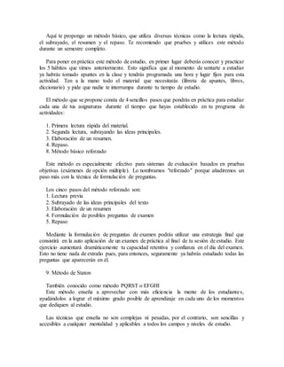Aquí te propongo un método básico, que utiliza diversas técnicas como la lectura rápida,
el subrayado, el resumen y el repaso. Te recomiendo que pruebes y utilices este método
durante un semestre completo.
Para poner en práctica este método de estudio, en primer lugar deberás conocer y practicar
los 5 hábitos que vimos anteriormente. Esto significa que al momento de sentarte a estudiar
ya habrás tomado apuntes en la clase y tendrás programada una hora y lugar fijos para esta
actividad. Ten a la mano todo el material que necesitarás (libreta de apuntes, libros,
diccionario) y pide que nadie te interrumpa durante tu tiempo de estudio.
El método que se propone consta de 4 sencillos pasos que pondrás en práctica para estudiar
cada una de tus asignaturas durante el tiempo que hayas establecido en tu programa de
actividades:
1. Primera lectura rápida del material.
2. Segunda lectura, subrayando las ideas principales.
3. Elaboración de un resumen.
4. Repaso.
8. Método básico reforzado
Este método es especialmente efectivo para sistemas de evaluación basados en pruebas
objetivas (exámenes de opción múltiple). Lo nombramos "reforzado" porque añadiremos un
paso más con la técnica de formulación de preguntas.
Los cinco pasos del método reforzado son:
1. Lectura previa
2. Subrayado de las ideas principales del texto
3. Elaboración de un resumen
4. Formulación de posibles preguntas de examen
5. Repaso
Mediante la formulación de preguntas de examen podrás utilizar una estrategia final que
consistirá en la auto aplicación de un examen de práctica al final de tu sesión de estudio. Este
ejercicio aumentará dramáticamente tu capacidad retentiva y confianza en el día del examen.
Esto no tiene nada de extraño pues, para entonces, seguramente ya habrás estudiado todas las
preguntas que aparecerán en él.
9. Método de Staton
También conocido como método PQRST o EFGHI
Este método enseña a aprovechar con más eficiencia la mente de los estudiantes,
ayudándolos a lograr el máximo grado posible de aprendizaje en cada uno de los momentos
que dediquen al estudio.
Las técnicas que enseña no son complejas ni pesadas, por el contrario, son sencillas y
accesibles a cualquier mentalidad y aplicables a todos los campos y niveles de estudio.
 