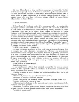 Esta etapa debe realizarse en forma oral. Es un autoexamen de lo aprendido. También
puede hacerse en grupo; la manera de efectuarse es exactamente igual que en la fase anterior
(H: hablar para describir o exponer los temas leídos). Con esta etapa se pretende evitar el
olvido. Realiza tu primer repaso dentro de las primeras 24 horas después de estudiar. El
segundo repaso a los ocho días, y el tercero (estamos hablando de repasos básicos
indispensables) en el curso del mes.
10. Mapas conceptuales
El Doctor Joseph D. Novak es el creador de los mapas conceptuales y un experimentado
Investigador Científico que completó sus estudios superiores en la Universidad de Minnesota
en 1958. Enseñó en las Universidades Estatal de Kansas y Purdue y desarrolló los Mapas
Conceptuales, como ahora se los conoce. Siendo profesor de Educación y Ciencias
Biológicas en la Universidad de Cornell, realizó investigaciones en educación, aprendizaje,
creación y representación del conocimiento. Autor de muchos libros y artículos entre los que
se destaca “Learning How to Learn” (Aprendiendo a aprender), 1977, traducido a 8 idiomas.
Su campo de investigación actual incluye métodos para aplicar ideas y herramientas
educativas, tales como Mapas Conceptuales, en ambientes corporativos y en programas de
aprendizaje a distancia y más recientemente, el desarrollo de Mapas Conceptuales “expertos”
que ayuden a construir el andamiaje para permitir mejorar el aprendizaje, utilizando
“CMapping" con Internet y otros recursos.
DISEÑO DE UN MAPA CONCEPTUAL
Los mapas conceptuales constituyen un eficaz medio para representar gráficamente ideas
o conceptos que están relacionados jerárquicamente. Mediante este procedimiento
aprovecharemos el poder conceptual de las imágenes, facilitando el aprendizaje y el recuerdo
de un tema. Desde luego no se trata de memorizar los mapas y reproducirlos en todos sus
detalles, sino de utilizarlos para organizar el contenido de estudio. La técnica de elaboración
de mapas conceptuales es un medio didáctico poderoso para organizar información,
sintetizarla y presentarla. Puede servir para exponer y desarrollar oralmente un tema de
manera lógica y ordenada.
¿Cómo se diseña un mapa conceptual?
Siguiendo estos pasos:
1. Lee cuidadosamente el texto hasta entenderlo con claridad. En caso de contener
palabras de difícil significado, habrás de consultarlas en el diccionario y comprobar qué
función desempeñan en su contexto.
2. Localiza y subraya las ideas o términos más importantes (palabras clave) con las que
elaborarás el mapa.
3. Determina la jerarquización (subordinación) de esas palabras.
4. Establece las relaciones que existen entre ellas.
5. Utiliza correctamente una simbología gráfica (rectángulos, polígonos, óvalos, etc.).
Elementos con los que se construye el mapa
1. Ideas o conceptos. Cada una de ellas se presenta escribiéndola encerrada en un óvalo,
rectángulo u otra figura geométrica.
2. Conectores. La conexión o relación entre dos ideas se representa por medio de una línea
inclinada, vertical u horizontal llamada conector o línea ramal que une ambas ideas.
Procedimiento para construirlo
 
