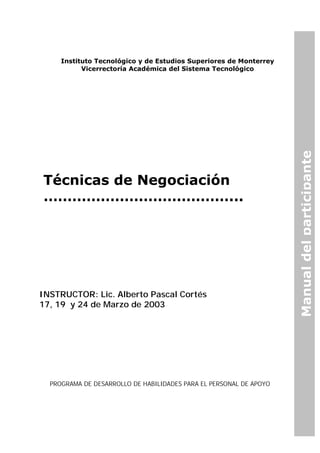 Instituto Tecnológico y de Estudios Superiores de Monterrey
Vicerrectoría Académica del Sistema Tecnológico
Manualdelparticipante
Técnicas de Negociación
…………………………………...
INSTRUCTOR: Lic. Alberto Pascal Cortés
17, 19 y 24 de Marzo de 2003
PROGRAMA DE DESARROLLO DE HABILIDADES PARA EL PERSONAL DE APOYO
 