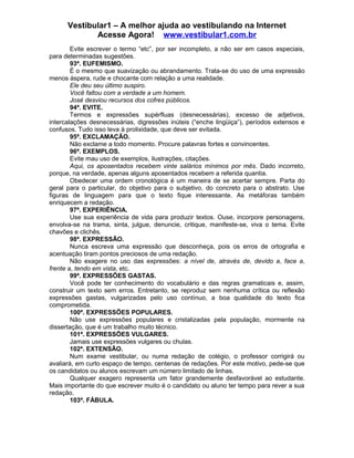 Vestibular1 – A melhor ajuda ao vestibulando na Internet
Acesse Agora! www.vestibular1.com.br
Evite escrever o termo “etc”, por ser incompleto, a não ser em casos especiais,
para determinadas sugestões.
93ª. EUFEMISMO.
É o mesmo que suavização ou abrandamento. Trata-se do uso de uma expressão
menos áspera, rude e chocante com relação a uma realidade.
Ele deu seu último suspiro.
Você faltou com a verdade a um homem.
José desviou recursos dos cofres públicos.
94ª. EVITE.
Termos e expressões supérfluas (desnecessárias), excesso de adjetivos,
intercalações desnecessárias, digressões inúteis (“enche lingüiça”), períodos extensos e
confusos. Tudo isso leva à prolixidade, que deve ser evitada.
95ª. EXCLAMAÇÃO.
Não exclame a todo momento. Procure palavras fortes e convincentes.
96ª. EXEMPLOS.
Evite mau uso de exemplos, ilustrações, citações.
Aqui, os aposentados recebem vinte salários mínimos por mês. Dado incorreto,
porque, na verdade, apenas alguns aposentados recebem a referida quantia.
Obedecer uma ordem cronológica é um maneira de se acertar sempre. Parta do
geral para o particular, do objetivo para o subjetivo, do concreto para o abstrato. Use
figuras de linguagem para que o texto fique interessante. As metáforas também
enriquecem a redação.
97ª. EXPERIÊNCIA.
Use sua experiência de vida para produzir textos. Ouse, incorpore personagens,
envolva-se na trama, sinta, julgue, denuncie, critique, manifeste-se, viva o tema. Evite
chavões e clichês.
98ª. EXPRESSÃO.
Nunca escreva uma expressão que desconheça, pois os erros de ortografia e
acentuação tiram pontos preciosos de uma redação.
Não exagere no uso das expressões: a nível de, através de, devido a, face a,
frente a, tendo em vista, etc.
99ª. EXPRESSÕES GASTAS.
Você pode ter conhecimento do vocabulário e das regras gramaticais e, assim,
construir um texto sem erros. Entretanto, se reproduz sem nenhuma crítica ou reflexão
expressões gastas, vulgarizadas pelo uso contínuo, a boa qualidade do texto fica
comprometida.
100ª. EXPRESSÕES POPULARES.
Não use expressões populares e cristalizadas pela população, mormente na
dissertação, que é um trabalho muito técnico.
101ª. EXPRESSÕES VULGARES.
Jamais use expressões vulgares ou chulas.
102ª. EXTENSÃO.
Num exame vestibular, ou numa redação de colégio, o professor corrigirá ou
avaliará, em curto espaço de tempo, centenas de redações. Por este motivo, pede-se que
os candidatos ou alunos escrevam um número limitado de linhas.
Qualquer exagero representa um fator grandemente desfavorável ao estudante.
Mais importante do que escrever muito é o candidato ou aluno ter tempo para rever a sua
redação.
103ª. FÁBULA.
 