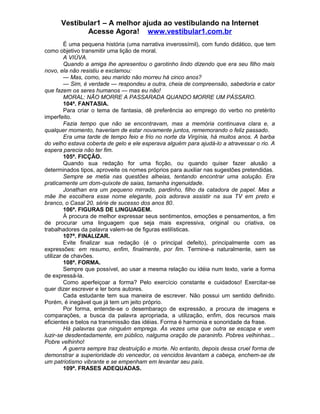 Vestibular1 – A melhor ajuda ao vestibulando na Internet
Acesse Agora! www.vestibular1.com.br
É uma pequena história (uma narrativa inverossímil), com fundo didático, que tem
como objetivo transmitir uma lição de moral.
A VIÚVA.
Quando a amiga lhe apresentou o garotinho lindo dizendo que era seu filho mais
novo, ela não resistiu e exclamou:
— Mas, como, seu marido não morreu há cinco anos?
— Sim, é verdade — respondeu a outra, cheia de compreensão, sabedoria e calor
que fazem os seres humanos — mas eu não!
MORAL: NÃO MORRE A PASSARADA QUANDO MORRE UM PÁSSARO.
104ª. FANTASIA.
Para criar o tema de fantasia, dê preferência ao emprego do verbo no pretérito
imperfeito.
Fazia tempo que não se encontravam, mas a memória continuava clara e, a
qualquer momento, haveriam de estar novamente juntos, rememorando o feliz passado.
Era uma tarde de tempo feio e frio no norte da Virgínia, há muitos anos. A barba
do velho estava coberta de gelo e ele esperava alguém para ajudá-lo a atravessar o rio. A
espera parecia não ter fim.
105ª. FICÇÃO.
Quando sua redação for uma ficção, ou quando quiser fazer alusão a
determinados tipos, aproveite os nomes próprios para auxiliar nas sugestões pretendidas.
Sempre se metia nas questões alheias, tentando encontrar uma solução. Era
praticamente um dom-quixote de saias, tamanha ingenuidade.
Jonathan era um pequeno mirrado, pardinho, filho da catadora de papel. Mas a
mãe lhe escolhera esse nome elegante, pois adorava assistir na sua TV em preto e
branco, o Casal 20, série de sucesso dos anos 80.
106ª. FIGURAS DE LINGUAGEM.
À procura de melhor expressar seus sentimentos, emoções e pensamentos, a fim
de procurar uma linguagem que seja mais expressiva, original ou criativa, os
trabalhadores da palavra valem-se de figuras estilísticas.
107ª. FINALIZAR.
Evite finalizar sua redação (é o principal defeito), principalmente com as
expressões: em resumo, enfim, finalmente, por fim. Termine-a naturalmente, sem se
utilizar de chavões.
108ª. FORMA.
Sempre que possível, ao usar a mesma relação ou idéia num texto, varie a forma
de expressá-la.
Como aperfeiçoar a forma? Pelo exercício constante e cuidadoso! Exercitar-se
quer dizer escrever e ler bons autores.
Cada estudante tem sua maneira de escrever. Não possui um sentido definido.
Porém, é inegável que já tem um jeito próprio.
Por forma, entende-se o desembaraço de expressão, a procura de imagens e
comparações, a busca da palavra apropriada, a utilização, enfim, dos recursos mais
eficientes e belos na transmissão das idéias. Forma é harmonia e sonoridade da frase.
Há palavras que ninguém emprega. Às vezes uma que outra se escapa e vem
luzir-se desdentadamente, em público, nalguma oração de paraninfo. Pobres velhinhas...
Pobre velhinho!
A guerra sempre traz destruição e morte. No entanto, depois dessa cruel forma de
demonstrar a superioridade do vencedor, os vencidos levantam a cabeça, enchem-se de
um patriotismo vibrante e se empenham em levantar seu país.
109ª. FRASES ADEQUADAS.
 