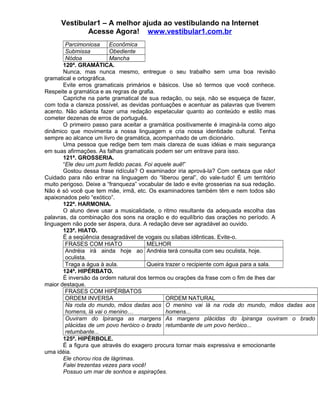 Vestibular1 – A melhor ajuda ao vestibulando na Internet
Acesse Agora! www.vestibular1.com.br
Parcimoniosa Econômica
Submissa Obediente
Nódoa Mancha
120ª. GRAMÁTICA.
Nunca, mas nunca mesmo, entregue o seu trabalho sem uma boa revisão
gramatical e ortográfica.
Evite erros gramaticais primários e básicos. Use só termos que você conhece.
Respeite a gramática e as regras de grafia.
Capriche na parte gramatical de sua redação, ou seja, não se esqueça de fazer,
com toda a clareza possível, as devidas pontuações e acentuar as palavras que tiverem
acento. Não adianta fazer uma redação espetacular quanto ao conteúdo e estilo mas
cometer dezenas de erros de português.
O primeiro passo para aceitar a gramática positivamente é imaginá-la como algo
dinâmico que movimenta a nossa linguagem e cria nossa identidade cultural. Tenha
sempre ao alcance um livro de gramática, acompanhado de um dicionário.
Uma pessoa que redige bem tem mais clareza de suas idéias e mais segurança
em suas afirmações. As falhas gramaticais podem ser um entrave para isso.
121ª. GROSSERIA.
“Ele deu um pum fedido pacas. Foi aquele auê!”
Gostou dessa frase ridícula? O examinador iria aprová-la? Com certeza que não!
Cuidado para não entrar na linguagem do “liberou geral”, do vale-tudo! É um território
muito perigoso. Deixe a “franqueza” vocabular de lado e evite grosserias na sua redação.
Não é só você que tem mãe, irmã, etc. Os examinadores também têm e nem todos são
apaixonados pelo “exótico”.
122ª. HARMONIA.
O aluno deve usar a musicalidade, o ritmo resultante da adequada escolha das
palavras, da combinação dos sons na oração e do equilíbrio das orações no período. A
linguagem não pode ser áspera, dura. A redação deve ser agradável ao ouvido.
123ª. HIATO.
É a seqüência desagradável de vogais ou sílabas idênticas. Evite-o.
FRASES COM HIATO MELHOR
Andréia irá ainda hoje ao
oculista.
Andréia terá consulta com seu oculista, hoje.
Traga a água à aula. Queira trazer o recipiente com água para a sala.
124ª. HIPÉRBATO.
É inversão da ordem natural dos termos ou orações da frase com o fim de lhes dar
maior destaque.
FRASES COM HIPÉRBATOS
ORDEM INVERSA ORDEM NATURAL
Na roda do mundo, mãos dadas aos
homens, lá vai o menino…
O menino vai lá na roda do mundo, mãos dadas aos
homens...
Ouviram do Ipiranga as margens
plácidas de um povo heróico o brado
retumbante...
As margens plácidas do Ipiranga ouviram o brado
retumbante de um povo heróico...
125ª. HIPÉRBOLE.
É a figura que através do exagero procura tornar mais expressiva e emocionante
uma idéia.
Ele chorou rios de lágrimas.
Falei trezentas vezes para você!
Possuo um mar de sonhos e aspirações.
 