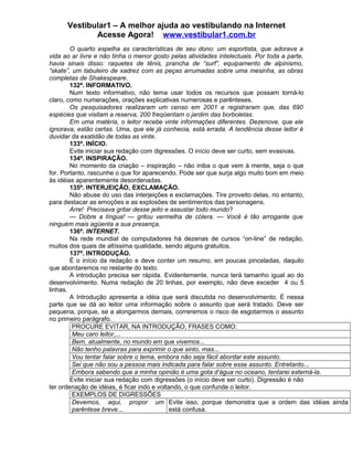 Vestibular1 – A melhor ajuda ao vestibulando na Internet
Acesse Agora! www.vestibular1.com.br
O quarto espelha as características de seu dono: um esportista, que adorava a
vida ao ar livre e não tinha o menor gosto pelas atividades intelectuais. Por toda a parte,
havia sinais disso: raquetes de tênis, prancha de “surf”, equipamento de alpinismo,
“skate”, um tabuleiro de xadrez com as peças arrumadas sobre uma mesinha, as obras
completas de Shakespeare.
132ª. INFORMATIVO.
Num texto informativo, não tema usar todos os recursos que possam torná-lo
claro, como numerações, orações explicativas numerosas e parênteses.
Os pesquisadores realizaram um censo em 2001 e registraram que, das 690
espécies que visitam a reserva, 200 freqüentam o jardim das borboletas.
Em uma matéria, o leitor recebe vinte informações diferentes. Dezenove, que ele
ignorava, estão certas. Uma, que ele já conhecia, está errada. A tendência desse leitor é
duvidar da exatidão de todas as vinte.
133ª. INÍCIO.
Evite iniciar sua redação com digressões. O início deve ser curto, sem evasivas.
134ª. INSPIRAÇÃO.
No momento da criação – inspiração – não iniba o que vem à mente, seja o que
for. Portanto, rascunhe o que for aparecendo. Pode ser que surja algo muito bom em meio
às idéias aparentemente desordenadas.
135ª. INTERJEIÇÃO, EXCLAMAÇÃO.
Não abuse do uso das interjeições e exclamações. Tire proveito delas, no entanto,
para destacar as emoções e as explosões de sentimentos das personagens.
Arre! Precisava gritar desse jeito e assustar todo mundo?
— Dobre a língua! — gritou vermelha de cólera. — Você é tão arrogante que
ninguém mais agüenta a sua presença.
136ª. INTERNET.
Na rede mundial de computadores há dezenas de cursos “on-line” de redação,
muitos dos quais de altíssima qualidade, sendo alguns gratuitos.
137ª. INTRODUÇÃO.
É o início da redação e deve conter um resumo, em poucas pinceladas, daquilo
que abordaremos no restante do texto.
A introdução precisa ser rápida. Evidentemente, nunca terá tamanho igual ao do
desenvolvimento. Numa redação de 20 linhas, por exemplo, não deve exceder 4 ou 5
linhas.
A Introdução apresenta a idéia que será discutida no desenvolvimento. É nessa
parte que se dá ao leitor uma informação sobre o assunto que será tratado. Deve ser
pequena, porque, se a alongarmos demais, correremos o risco de esgotarmos o assunto
no primeiro parágrafo.
PROCURE EVITAR, NA INTRODUÇÃO, FRASES COMO:
Meu caro leitor,...
Bem, atualmente, no mundo em que vivemos...
Não tenho palavras para exprimir o que sinto, mas...
Vou tentar falar sobre o tema, embora não seja fácil abordar este assunto.
Sei que não sou a pessoa mais indicada para falar sobre esse assunto. Entretanto...
Embora sabendo que a minha opinião é uma gota d’água no oceano, tentarei externá-la.
Evite iniciar sua redação com digressões (o início deve ser curto). Digressão é não
ter ordenação de idéias, é ficar indo e voltando, o que confunde o leitor.
EXEMPLOS DE DIGRESSÕES
Devemos, aqui, propor um
parêntese breve...
Evite isso, porque demonstra que a ordem das idéias ainda
está confusa.
 