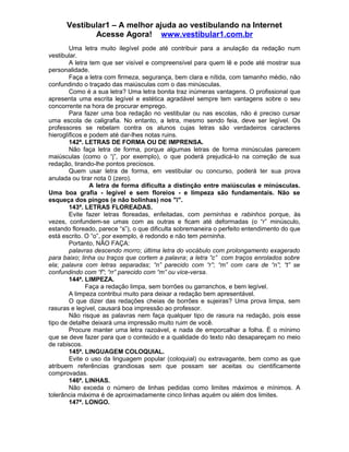 Vestibular1 – A melhor ajuda ao vestibulando na Internet
Acesse Agora! www.vestibular1.com.br
Uma letra muito ilegível pode até contribuir para a anulação da redação num
vestibular.
A letra tem que ser visível e compreensível para quem lê e pode até mostrar sua
personalidade.
Faça a letra com firmeza, segurança, bem clara e nítida, com tamanho médio, não
confundindo o traçado das maiúsculas com o das minúsculas.
Como é a sua letra? Uma letra bonita traz inúmeras vantagens. O profissional que
apresenta uma escrita legível e estética agradável sempre tem vantagens sobre o seu
concorrente na hora de procurar emprego.
Para fazer uma boa redação no vestibular ou nas escolas, não é preciso cursar
uma escola de caligrafia. No entanto, a letra, mesmo sendo feia, deve ser legível. Os
professores se rebelam contra os alunos cujas letras são verdadeiros caracteres
hieroglíficos e podem até dar-lhes notas ruins.
142ª. LETRAS DE FORMA OU DE IMPRENSA.
Não faça letra de forma, porque algumas letras de forma minúsculas parecem
maiúsculas (como o “j”, por exemplo), o que poderá prejudicá-lo na correção de sua
redação, tirando-lhe pontos preciosos.
Quem usar letra de forma, em vestibular ou concurso, poderá ter sua prova
anulada ou tirar nota 0 (zero).
A letra de forma dificulta a distinção entre maiúsculas e minúsculas.
Uma boa grafia - legível e sem floreios - e limpeza são fundamentais. Não se
esqueça dos pingos (e não bolinhas) nos "i".
143ª. LETRAS FLOREADAS.
Evite fazer letras floreadas, enfeitadas, com perninhas e rabinhos porque, às
vezes, confundem-se umas com as outras e ficam até deformadas (o “r” minúsculo,
estando floreado, parece “s”), o que dificulta sobremaneira o perfeito entendimento do que
está escrito. O “o”, por exemplo, é redondo e não tem perninha.
Portanto, NÃO FAÇA:
palavras descendo morro; última letra do vocábulo com prolongamento exagerado
para baixo; linha ou traços que cortem a palavra; a letra “c” com traços enrolados sobre
ela; palavra com letras separadas; “n” parecido com “r”; “m” com cara de “n”; “t” se
confundindo com “f”; “rr” parecido com “m” ou vice-versa.
144ª. LIMPEZA.
Faça a redação limpa, sem borrões ou garranchos, e bem legível.
A limpeza contribui muito para deixar a redação bem apresentável.
O que dizer das redações cheias de borrões e sujeiras? Uma prova limpa, sem
rasuras e legível, causará boa impressão ao professor.
Não risque as palavras nem faça qualquer tipo de rasura na redação, pois esse
tipo de detalhe deixará uma impressão muito ruim de você.
Procure manter uma letra razoável, e nada de emporcalhar a folha. É o mínimo
que se deve fazer para que o conteúdo e a qualidade do texto não desapareçam no meio
de rabiscos.
145ª. LINGUAGEM COLOQUIAL.
Evite o uso da linguagem popular (coloquial) ou extravagante, bem como as que
atribuem referências grandiosas sem que possam ser aceitas ou cientificamente
comprovadas.
146ª. LINHAS.
Não exceda o número de linhas pedidas como limites máximos e mínimos. A
tolerância máxima é de aproximadamente cinco linhas aquém ou além dos limites.
147ª. LONGO.
 