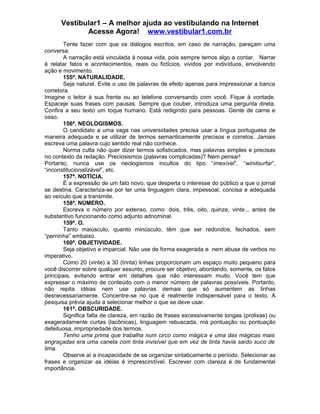 Vestibular1 – A melhor ajuda ao vestibulando na Internet
Acesse Agora! www.vestibular1.com.br
Tente fazer com que os diálogos escritos, em caso de narração, pareçam uma
conversa.
A narração está vinculada à nossa vida, pois sempre temos algo a contar. Narrar
é relatar fatos e acontecimentos, reais ou fictícios, vividos por indivíduos, envolvendo
ação e movimento.
155ª. NATURALIDADE.
Seja natural. Evite o uso de palavras de efeito apenas para impressionar a banca
corretora.
Imagine o leitor à sua frente ou ao telefone conversando com você. Fique à vontade.
Espaceje suas frases com pausas. Sempre que couber, introduza uma pergunta direta.
Confira a seu texto um toque humano. Está redigindo para pessoas. Gente de carne e
osso.
156ª. NEOLOGISMOS.
O candidato a uma vaga nas universidades precisa usar a língua portuguesa de
maneira adequada e se utilizar de termos semanticamente precisos e corretos. Jamais
escreva uma palavra cujo sentido real não conhece.
Norma culta não quer dizer termos sofisticados, mas palavras simples e precisas
no contexto da redação. Preciosismos (palavras complicadas)? Nem pensar!
Portanto, nunca use os neologismos incultos do tipo “imexível”, “windsurfar”,
“inconstitucionalizável”, etc.
157ª. NOTÍCIA.
É a expressão de um fato novo, que desperta o interesse do público a que o jornal
se destina. Caracteriza-se por ter uma linguagem clara, impessoal, concisa e adequada
ao veículo que a transmite.
158ª. NÚMERO.
Escreva o número por extenso, como: dois, três, oito, quinze, vinte... antes de
substantivo funcionando como adjunto adnominal.
159ª. O.
Tanto maiúsculo, quanto minúsculo, têm que ser redondos, fechados, sem
“perninha” embaixo.
160ª. OBJETIVIDADE.
Seja objetivo e imparcial. Não use de forma exagerada e nem abuse de verbos no
imperativo.
Como 20 (vinte) a 30 (trinta) linhas proporcionam um espaço muito pequeno para
você discorrer sobre qualquer assunto, procure ser objetivo, abordando, somente, os fatos
principais, evitando entrar em detalhes que não interessam muito. Você tem que
expressar o máximo de conteúdo com o menor número de palavras possíveis. Portanto,
não repita idéias nem use palavras demais que só aumentem as linhas
desnecessariamente. Concentre-se no que é realmente indispensável para o texto. A
pesquisa prévia ajuda a selecionar melhor o que se deve usar.
161ª. OBSCURIDADE.
Significa falta de clareza, em razão de frases excessivamente longas (prolixas) ou
exageradamente curtas (lacônicas), linguagem rebuscada, má pontuação ou pontuação
defeituosa, impropriedade dos termos.
Tenho uma prima que trabalha num circo como mágica e uma das mágicas mais
engraçadas era uma caneta com tinta invisível que em vez de tinta havia saído suco de
lima.
Observe aí a incapacidade de se organizar sintaticamente o período. Selecionar as
frases e organizar as idéias é imprescindível. Escrever com clareza é de fundamental
importância.
 