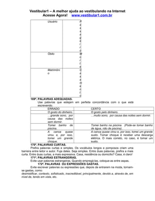 Vestibular1 – A melhor ajuda ao vestibulando na Internet
Acesse Agora! www.vestibular1.com.br
Usuário P
a
s
s
a
g
e
i
r
o
Óbito M
o
r
t
e
Matrimôni
o
C
a
s
a
m
e
n
t
o
169ª. PALAVRAS ADEQUADAS.
Use palavras que estejam em perfeita concordância com o que está
escrevendo.
ERRADO CERTO
O gosto do dinheiro. O gosto pelo dinheiro.
…grande sono, por
causa das noites
sem dormir.
…muito sono, por causa das noites sem dormir.
Tomei banho de
piscina.
Tomei banho na piscina. (Pode-se tomar banho
de água, não de piscina).
A canoa quase
virou e, por isso,
tomei um grande
choque.
A canoa quase virou e, por isso, tomei um grande
susto. Tomar choque é receber uma descarga
elétrica. O mais correto, no caso, é tomar um
susto.
170ª. PALAVRAS CURTAS.
Prefira palavras curtas e simples. Os vocábulos longos e pomposos criam uma
barreira entre leitor e autor. Fuja deles. Seja simples. Entre duas palavras, prefira a mais
curta. Entre duas curtas, a mais expressiva. Casa, residência ou domicílio? Casa, é claro!
171ª. PALAVRAS ESTRANGEIRAS.
Evite usar palavras estrangeiras. Quando empregá-las, coloque-as entre aspas.
172ª. PALAVRAS OU EXPRESSÕES GASTAS.
Evite escrever palavras ou expressões que, depois de entrarem na moda, tornam-
se gastas, como:
desmistificar, contexto, sofisticado, inacreditável, principalmente, devido a, através de, em
nível de, tendo em vista, etc.
 