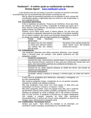 Vestibular1 – A melhor ajuda ao vestibulando na Internet
Acesse Agora! www.vestibular1.com.br
...é aos dezoito anos que se começa a procurar o caminho do amanhã e encontrar
as perspectivas que nos acompanharão para sempre na estrada da vida.
Não se utilize de expressões parecidas com as grifadas no texto, porque são
consideradas gastas e vulgarizadas pelo uso contínuo e irão comprometer a
boa qualidade do texto.
173ª. PALAVRAS REPETIDAS.
Evite as repetições de palavras. Troque-as por sinônimos. Se já usou linda,
por exemplo, use bela (ou bonita), a depender da ênfase que queira dar à
frase. Após ter usado professor, use educador ou docente. Para não repetir o
adjetivo doente, use enfermo.
Portanto, nunca repita várias vezes a mesma palavra. Um dos erros que
mais prejudica a expressão adequada de suas idéias é a insistente repetição
de um mesmo vocábulo. Isso causa uma impressão desagradável a quem lê
ou corrige sua redação, além de sugerir pobreza de vocabulário.
FRASE COM PALAVAS
REPETIDAS
MELHOR
Ela estava que era uma vaidade
só, exibia seus vaidosos colares,
sua vaidosa fala, seu vaidoso
jeito de andar.
Ela estava muito vaidosa aquele dia,
exibia colares caros, fala pedante,
andava com pompa.
174ª. PARÁGRAFOS.
Use parágrafos diferentes para idéias (assuntos) diferentes. Uma redação
sobre o carnaval atual, por exemplo, você poderá subdividi-la em três
parágrafos, a saber:
PRIMEIRO PARÁGRAFO
Carnaval de clube, mencionando a grande beleza na sua decoração, a presença de
dois conjuntos tocando, quando for o caso, para que o folião pule o tempo todo, sem
parar, com mais conforto, pelo fato de o ambiente ser fechado, etc.
SEGUNDO PARÁGRAFO
Carnaval de rua, dando especial destaque ao desfile dos blocos, das escolas de
samba e aos trios elétricos.
TERCEIRO PARÁGRAFO
Conclusão, citando a ressaca (o cansaço), o dinheiro gasto, as noites sem dormir,
etc.
O texto deve ter parágrafos bem distribuídos, articulados e interligados um
ao outro coerentemente.
Não construa parágrafos longos, constituídos de um só período composto,
recheado de orações e de relações sintáticas.
Não faça parágrafos muito curtos nem muito longos. O ideal seria que
contivessem, no mínimo, 4 linhas e, no máximo, 7 linhas.
Não deixe parágrafos soltos. Faça uma ligação entre eles, pois a ausência
de elementos coesivos entre orações, períodos e parágrafos é erro grave.
Obedeça ao parágrafo ao iniciar a redação, isto é, não comece a escrever
logo no início da linha. O parágrafo é marcado por um ligeiro afastamento
com relação à margem esquerda da folha (três centímetros
aproximadamente). E sempre que houver outros parágrafos no decorrer da
redação, siga o alinhamento do parágrafo inicial.
175ª. PARÊNTESES, TRAVESSÃO DUPLO.
Sempre que quiser fazer dentro da narração ou da descrição, um
comentário à parte, empregue os parênteses ou o travessão duplo.
 