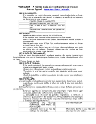 Vestibular1 – A melhor ajuda ao vestibulando na Internet
Acesse Agora! www.vestibular1.com.br
185ª. POLISSÍNDETO.
É a repetição de conjunções para conseguir determinado efeito na frase.
Use-o nas enumerações para sugerir o excesso e a reação da personagem
ou do narrador a esse exagero.
FRASES COM POLISSÍNDETOS
Mão gentil, mas cruel, mas traiçoeira.
Falei, e falei, e pedi, e supliquei, tudo em
vão.
Foi então que chorei e chorei até que ele me
ouvisse.
186ª. PONTO.
Depois de ponto usa-se, sempre, inicial maiúscula.
Evite escrever mais de duas linhas sem um ponto final sequer.
Use-o à vontade. Pontos encurtam frases, dão clareza ao texto e facilitam a
compreensão.
Não há ponto após siglas (LTDA, CIA) ou abreviaturas de metros (m), horas
(h), quilômetros (km), etc.
Ao colocar o ponto, faça-o bem redondo (mas não uma bolota) e bem perto
da última letra da palavra. Qualquer rabisco que ele contiver vai ficar
parecendo uma vírgula, o que é errado.
187ª. PONTO DE EXCLAMAÇÃO.
Após um ponto de exclamação (!) a palavra seguinte não precisa começar com
letra maiúscula, pois o ponto de exclamação funciona como vírgula, não significando o fim
da frase.
Ah! como Renata era linda.
188ª. PONTO E VÍRGULA.
Evite usá-lo, porque só é empregado em casos muito especiais e serve para
marcar uma pausa maior que a vírgula.
Os sem-terra não quiseram resistir; a situação parecia tensa demais.
Vermelho é o sinal para parar; amarelo, para aguardar; verde, para seguir
adiante.
O voto é obrigatório; os eleitores, portanto, deverão exercer esse direito com
consciência.
189ª. PONTUAÇÃO.
Uma pontuação errada pode comprometer toda a assimilação do conteúdo textual.
A pontuação existe para facilitar a leitura do texto. O seu texto está bem
pontuado?
Distribua harmoniosa e adequadamente as pausas ao longo da frase, pontuando-a
devidamente.
Empregue a pontuação corretamente, pois uma simples vírgula, fora do lugar
adequado, pode mudar profundamente o sentido da frase.
A pontuação deve obedecer às paradas respiratórias e, também, à
entonação que queiramos dar a cada frase. Uma parada breve na respiração
significa a colocação de uma vírgula, enquanto uma respiração longa pedirá
a colocação de um ponto na frase.
EXEMPLOS DE TEXTOS
CONFUSOS, POR FALTA DE
PONTUAÇÃO
CORRIJA-OS PARA
Maria toma banho e sua mãe diz
ela traga-me uma toalha.
Maria toma banho e sua; mãe, diz
ela, traga-me uma toalha.
 