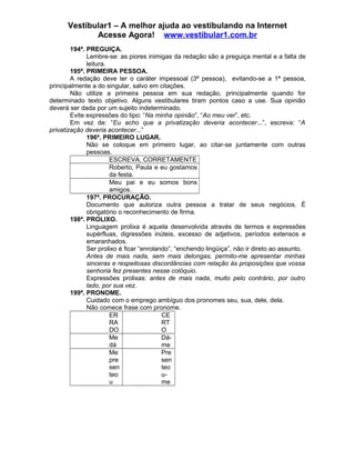 Vestibular1 – A melhor ajuda ao vestibulando na Internet
Acesse Agora! www.vestibular1.com.br
194ª. PREGUIÇA.
Lembre-se: as piores inimigas da redação são a preguiça mental e a falta de
leitura.
195ª. PRIMEIRA PESSOA.
A redação deve ter o caráter impessoal (3ª pessoa), evitando-se a 1ª pessoa,
principalmente a do singular, salvo em citações.
Não utilize a primeira pessoa em sua redação, principalmente quando for
determinado texto objetivo. Alguns vestibulares tiram pontos caso a use. Sua opinião
deverá ser dada por um sujeito indeterminado.
Evite expressões do tipo: “Na minha opinião”, “Ao meu ver”, etc.
Em vez de: “Eu acho que a privatização deveria acontecer...”, escreva: “A
privatização deveria acontecer...”
196ª. PRIMEIRO LUGAR.
Não se coloque em primeiro lugar, ao citar-se juntamente com outras
pessoas.
ESCREVA, CORRETAMENTE
Roberto, Paula e eu gostamos
da festa.
Meu pai e eu somos bons
amigos.
197ª. PROCURAÇÃO.
Documento que autoriza outra pessoa a tratar de seus negócios. É
obrigatório o reconhecimento de firma.
198ª. PROLIXO.
Linguagem prolixa é aquela desenvolvida através de termos e expressões
supérfluas, digressões inúteis, excesso de adjetivos, períodos extensos e
emaranhados.
Ser prolixo é ficar “enrolando”, “enchendo lingüiça”, não ir direto ao assunto.
Antes de mais nada, sem mais delongas, permito-me apresentar minhas
sinceras e respeitosas discordâncias com relação às proposições que vossa
senhoria fez presentes nesse colóquio.
Expressões prolixas: antes de mais nada, muito pelo contrário, por outro
lado, por sua vez.
199ª. PRONOME.
Cuidado com o emprego ambíguo dos pronomes seu, sua, dele, dela.
Não comece frase com pronome.
ER
RA
DO
CE
RT
O
Me
dá
Dá-
me
Me
pre
sen
teo
u
Pre
sen
teo
u-
me
 