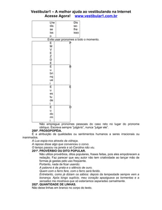 Vestibular1 – A melhor ajuda ao vestibulando na Internet
Acesse Agora! www.vestibular1.com.br
Lhe
dis
se
iss
o
Dis
se-
lhe
isso
Evite usar pronomes a todo o momento.
E
M
V
E
Z
D
E
P
E
u
bri
nq
ue
i
B
E
u
es
tu
de
i
E
E
u
do
rm
i
D
Não empregue pronomes pessoais do caso reto no lugar do pronome
oblíquo. Escreva sempre “julgá-lo”, nunca “julgar ele”.
200ª. PROSOPOPÉIA.
É a atribuição de qualidades ou sentimentos humanos a seres irracionais ou
inanimados.
A Lua espia-nos através da vidraça.
A raposa disse algo que convenceu o corvo.
O tempo passou na janela e só Carolina não viu.
201ª. PROVÉRBIO OU DITO POPULAR.
Não utilize provérbios, ditos populares, frases feitas, pois eles empobrecem a
redação. Faz parecer que seu autor não tem criatividade ao lançar mão de
formas já gastas pelo uso freqüente.
Portanto, nada de ficar usando:
A palavra é de prata e o silêncio de ouro.
Quem com o ferro fere, com o ferro será ferido.
Entretanto, como já diziam os sábios: depois da tempestade sempre vem a
bonança. Após longo suplício, meu coração apaziguava as tormentas e a
sensatez me mostrava que só estaríamos separadas carnalmente.
202ª. QUANTIDADE DE LINHAS.
Não deixe linhas em branco no corpo do texto.
 