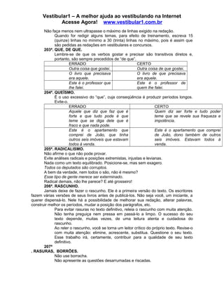 Vestibular1 – A melhor ajuda ao vestibulando na Internet
Acesse Agora! www.vestibular1.com.br
Não faça menos nem ultrapasse o máximo de linhas exigido na redação.
Quando for redigir alguns temas, para efeito de treinamento, escreva 15
(quinze) linhas no mínimo a 30 (trinta) linhas no máximo, pois é assim que
são pedidas as redações em vestibulares e concursos.
203ª. QUE, DE QUE.
Lembre-se de que os verbos gostar e precisar são transitivos diretos e,
portanto, são sempre precedidos de “de que”.
ERRADO CERTO
Outra coisa que gostei. Outra coisa de que gostei.
O livro que precisava
era aquele.
O livro de que precisava
era aquele.
Este é o professor que
lhe falei.
Este é o professor de
quem lhe falei.
204ª. QUEÍSMO.
É o uso excessivo do “que”, cuja conseqüência é produzir períodos longos.
Evite-o.
ERRADO CERTO
Aquele que diz que faz que é
forte e que tudo pode é que
teme que se diga dele que é
fraco e que nada pode.
Quem diz ser forte e tudo poder
teme que se revele sua fraqueza e
impotência.
Este é o apartamento que
comprei de João, que tinha
outros seis imóveis que estavam
todos à venda.
Este é o apartamento que comprei
de João, dono também de outros
seis imóveis. Estavam todos à
venda.
205ª. RADICALISMO.
Não afirme o que não pode provar.
Evite análises radicais e posições extremistas, injustas e levianas.
Nada como um texto equilibrado. Posicione-se, mas sem exagero.
Todos os deputados são corruptos.
A bem da verdade, nem todos o são, não é mesmo?
Esse tipo de gente merece ser exterminado.
Radical demais, não lhe parece? E até grosseiro!
206ª. RASCUNHO.
Jamais deixe de fazer o rascunho. Ele é a primeira versão do texto. Os escritores
fazem várias versões de seus livros antes de publicá-los. Não seja você, um iniciante, a
querer dispensá-lo. Nele há a possibilidade de melhorar sua redação, alterar palavras,
construir melhor os períodos, mudar a posição dos parágrafos, etc.
Para evitar rasuras no texto definitivo, releia o rascunho com muita atenção.
Não tenha preguiça nem pressa em passá-lo a limpo. O sucesso do seu
texto depende, muitas vezes, de uma leitura atenta e cuidadosa do
rascunho.
Ao reler o rascunho, você se torna um leitor crítico do próprio texto. Revise-o
com muita atenção: elimine, acrescente, substitua. Questione o seu texto.
Esse trabalho irá, certamente, contribuir para a qualidade de seu texto
definitivo.
207ª
. RASURAS, BORRÕES.
Não use borracha.
Não apresente as questões desarrumadas e riscadas.
 