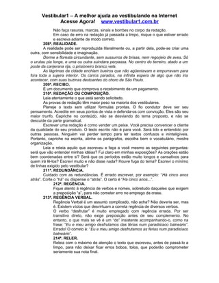 Vestibular1 – A melhor ajuda ao vestibulando na Internet
Acesse Agora! www.vestibular1.com.br
Não faça rasuras, marcas, sinais e borrões no corpo da redação.
Em caso de erro na redação já passada a limpo, risque o que estiver errado
e escreva adiante de modo correto.
208ª. REALIDADE.
A realidade pode ser reproduzida literalmente ou, a partir dela, pode-se criar uma
outra, com sensibilidade e imaginação.
Dorme a floresta circundante, sem sussurros de brisas, nem regorjeio de aves. Só
o urutau pia longe, e uma ou outra suindara perpassa. No centro do terreiro, atado a um
poste da canjerana rija, o prisioneiro branco vela.
As lágrimas da cidade enchiam bueiros que não agüentavam e empurravam para
fora toda a sujeira interior. Os carros parados, na infinita espera de algo que não iria
acontecer, com suas buzinas destoantes do choro de São Paulo.
209ª. RECIBO.
É um documento que comprova o recebimento de um pagamento.
210ª. REDAÇÃO OU COMPOSIÇÃO.
Leia atentamente o que está sendo solicitado.
As provas de redação têm maior peso na maioria dos vestibulares.
Planeje o texto sem utilizar fórmulas prontas. O fio condutor deve ser seu
pensamento. Acredite em seus pontos de vista e defenda-os com convicção. Eles são seu
maior trunfo. Capriche no conteúdo, não se desviando do tema proposto, e não se
descuide da parte gramatical.
Escrever uma redação é como vender um peixe. Você precisa convencer o cliente
da qualidade do seu produto. O texto escrito não é para você. Será lido e entendido por
outras pessoas. Ninguém vai perder tempo para ler textos confusos e ininteligíveis.
Portanto, capriche na escrita, alinhe os parágrafos, escolha bem o vocabulário, mostre
organização.
Leia e releia aquilo que escreveu e faça a você mesmo as seguintes perguntas:
será que vão entender minhas idéias? Fui claro em minhas exposições? As orações estão
bem coordenadas entre si? Será que os períodos estão muito longos e cansativos para
quem irá lê-los? Escrevi muito e não disse nada? Houve fuga do tema? Escrevi o mínimo
de linhas exigido pelo vestibular?
211ª. REDUNDÂNCIA.
Cuidado com as redundâncias. É errado escrever, por exemplo: “Há cinco anos
atrás”. Corte o “há” ou dispense o “atrás”. O certo é “Há cinco anos...”.
212ª. REGÊNCIA.
Fique atento à regência de verbos e nomes, sobretudo daqueles que exigem
a preposição “a”, para não cometer erro no emprego da crase.
213ª. REGÊNCIA VERBAL.
Regência Verbal é um assunto complicado, não acha? Não deveria ser, mas
é. Existem vícios que desvirtuam a correta regência de diversos verbos.
O verbo “desfrutar” é muito empregado com regência errada. Por ser
transitivo direto, não exige preposição antes de seu complemento. No
entanto, o que mais se vê é um “de” insistente acompanhando-o, como na
frase: “Eu e meu amigo desfrutamos das férias num paradisíaco balneário”.
Errado! O correto é: “Eu e meu amigo desfrutamos as férias num paradisíaco
balneário”.
214ª. RELER.
Releia com o máximo de atenção o texto que escreveu, antes de passá-lo a
limpo, para não deixar ficar erros bobos, tolos, que poderão comprometer
seriamente sua nota final.
 