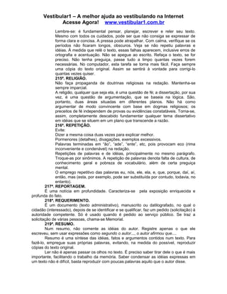 Vestibular1 – A melhor ajuda ao vestibulando na Internet
Acesse Agora! www.vestibular1.com.br
Lembre-se: é fundamental pensar, planejar, escrever e reler seu texto.
Mesmo com todos os cuidados, pode ser que não consiga se expressar de
forma clara e concisa. A pressa pode atrapalhar. Com calma, verifique se os
períodos não ficaram longos, obscuros. Veja se não repetiu palavras e
idéias. À medida que relê o texto, essas falhas aparecem, inclusive erros de
ortografia e acentuação. Não se apegue ao escrito. Refaça o texto, se for
preciso. Não tenha preguiça, passe tudo a limpo quantas vezes forem
necessárias. No computador, esta tarefa se torna mais fácil. Faça sempre
uma cópia do texto original. Assim se sentirá à vontade para corrigi-lo
quantas vezes quiser.
215ª. RELIGIÃO.
Não faça propaganda de doutrinas religiosas na redação. Mantenha-se
sempre imparcial.
A religião, qualquer que seja ela, é uma questão de fé; a dissertação, por sua
vez, é uma questão de argumentação, que se baseia na lógica. São,
portanto, duas áreas situadas em diferentes planos. Não há como
argumentar de modo convincente com base em dogmas religiosos; os
preceitos de fé independem de provas ou evidências constatáveis. Torna-se,
assim, completamente descabido fundamentar qualquer tema dissertativo
em idéias que se situem em um plano que transcende a razão.
216ª. REPETIÇÃO.
Evite:
Dizer a mesma coisa duas vezes para explicar melhor.
Pormenores (detalhes), divagações, exemplos excessivos.
Palavras terminadas em “ão”, “ade”, “ente”, etc, pois provocam eco (rima
inconveniente e condenável) na redação.
Repetições de palavras e de idéias, principalmente no mesmo parágrafo.
Troque-as por sinônimos. A repetição de palavras denota falta de cultura, de
conhecimento geral e pobreza de vocabulário, além de certa preguiça
mental.
O emprego repetitivo das palavras eu, nós, ele, ela, e, que, porque, daí, aí,
então, mas (esta, por exemplo, pode ser substituída por contudo, todavia, no
entanto).
217ª. REPORTAGEM.
É uma notícia em profundidade. Caracteriza-se pela exposição enriquecida e
profunda do fato.
218ª. REQUERIMENTO.
É um documento (texto administrativo), manuscrito ou datilografado, no qual o
cidadão (interessado), depois de se identificar e se qualificar, faz um pedido (solicitação) à
autoridade competente. Só é usado quando é pedido ao serviço público. Se traz a
solicitação de várias pessoas, chama-se Memorial.
219ª. RESUMO.
Num resumo, não comente as idéias do autor. Registre apenas o que ele
escreveu, sem usar expressões como segundo o autor..., o autor afirmou que....
Resumo é uma síntese das idéias, fatos e argumentos contidos num texto. Para
fazê-lo, empregue suas próprias palavras, evitando, na medida do possível, reproduzir
cópias do texto original.
Ler não é apenas passar os olhos no texto. É preciso saber tirar dele o que é mais
importante, facilitando o trabalho da memória. Saber condensar as idéias expressas em
um texto não é difícil, basta reproduzir com poucas palavras aquilo que o autor disse.
 