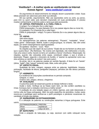 Vestibular1 – A melhor ajuda ao vestibulando na Internet
Acesse Agora! www.vestibular1.com.br
Os argumentos do desenvolvimento da redação devem surpreender o leitor. Suas
idéias precisam ser saborosas para atrair sua atenção.
Dê sua opinião, argumentando. Não use expressões como eu acho, eu penso,
para mim ou quem sabe, pois denotam imprecisão em suas ponderações. É preciso
mostrar conhecimento e domínio sobre o tema que está escrevendo.
14ª. ARTIGO, PREPOSIÇÃO: A, À, PARA, PARA A.
A (artigo): Fui a Salvador (fui e voltei logo).
PARA (preposição). Fui para Salvador (fui e vou passar alguns dias ou morar lá).
À (craseado): Fui à fazenda (fui e voltei logo).
PARA A (preposição + artigo): Fui para a fazenda (fui e vou passar alguns dias ou
morar lá).
15ª. ASPAS.
Vêm entre aspas:
Os estrangeirismos (as palavras estrangeiras): “Pizzaria”, “mobylette”, “show”,
“vídeo game”. Observação: Matinê, buate e pingue-pongue, no entanto, não vêm entre
aspas, por serem estrangeirismos aportuguesados.
Os apelidos: “Zezinho”, “Juca”, “Nice”.
As citações que não sejam de sua autoria: “Oxalá não se me fechem os olhos sem
que o queira Deus”. (Rui Barbosa). “Se viveres com dignidade, não melhorarás o mundo,
mas uma coisa é certa, haverá na terra um canalha a menos” (Confúcio). Observação: As
citações, quando não colocadas entre aspas, constituem plágio, o que é errado e
desonesto. Plagiar, segundo o dicionário do Aurélio, é “assinar ou apresentar como seu
obra artística ou científica de outrem” (de outro autor).
As gírias. Isto é, as palavras usadas em sentido figurado. A festa foi um “barato”
(ótima, “legal”). Não “saquei” (entendi) nada. Aliás, evite usar gírias.
16ª. ASPECTO VISUAL.
Qualidade da letra, margem, espaços entre as palavras, legibilidade, limpeza,
pontuação, facilidade de leitura, parágrafos (espaços), períodos (se não deixou períodos
longos).
17ª. ASSÍNDETO.
É a ausência de conjunções coordenativas no período composto.
Cheguei, vi, venci.
O barco veio, chegou, atracou, chegamos.
18ª. AVALIAÇÃO.
A autocrítica pode ser essencial quando se deseja melhorar o texto.
Avalie o texto. Verifique se as frases soam bem, se não contêm cacófatos ou
rimas. Começou bem a redação e terminou-a melhor ainda?
A avaliação de uma redação segue um critério rigoroso, pois está relacionada à
norma culta da língua portuguesa. Além da parte específica de gramática, muitas vezes
recorre-se à grafologia para verificar-se o perfil psicológico e pendores vocacionais do
candidato à função que pleiteia.
19ª. BARBARISMO OU ESTRANGEIRISMO.
É a utilização de palavras ou construções estranhas à língua portuguesa. Evite
usá-lo.
ESTRANGEIRISMOS PREFIRA
Show espetáculo
Jeans calça de brim
20ª. BATE-PAPO.
Evite a projeção de bate-papo, ou seja, escrever com estilo coloquial numa
redação.
 
