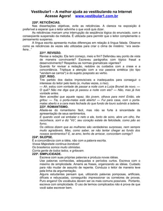 Vestibular1 – A melhor ajuda ao vestibulando na Internet
Acesse Agora! www.vestibular1.com.br
220ª. RETICÊNCIAS.
Nas dissertações objetivas, evite as reticências. A clareza na exposição é
preferível a esperar que o leitor adivinhe o que você quis dizer.
As reticências marcam uma interrupção da seqüência lógica do enunciado, com a
conseqüente suspensão da melodia. É utilizada para permitir que o leitor complemente o
pensamento suspenso.
A língua escrita apresenta muitas diferenças em relação à língua falada. Observe
como as reticências às vezes são utilizadas para criar o clima de mistério: “era sexta-
feira...”
221ª. REVISÃO.
Revise a redação. Ela tem começo, meio e fim? Defendeu seu ponto de vista
de maneira convincente? Escreveu parágrafos com tópico frasal e
desenvolvimento? Respeitou as normas gramaticais vigentes?
Quando for revisar a redação, redobre os cuidados com a crase e a
concordância. Triplique a atenção com a voz passiva sintética (do tipo
"vendem-se carros") e do sujeito posposto ao verbo.
222ª. RISO.
Tire partido dos dados imprevisíveis e inadequados para conseguir o
interesse do leitor pelo texto (e, muitas vezes, o riso).
— Ah, estou com vontade de passar a noite com a Luiza Brunet de novo. —
O quê? Não me diga que já passou a noite com ela? — Não, mas já tive
vontade antes.
Nem acreditei que aquele rapaz, tão jovem, olhava para mim! Então, ele
gritou: — Tia, o porta-malas está aberto! — Fui para casa, com o porta-
malas aberto e a cara mais fechada do que fundo de touro subindo a ladeira.
223ª. ROMANTISMO.
Afaste-se do romantismo fácil, mas não se furte à sinceridade da
apresentação de seus sentimentos.
E quando você vai embalar o neto e ele, tonto de sono, abre um olho, lhe
reconhece, sorri e diz “Vó”, seu coração estala de felicidade, como pão ao
forno.
Os céticos dizem que as mulheres são verdadeiras surpresas, nem sempre
muito agradáveis. Mas, como saber, se não tentar chegar ao fundo dos
nossos sentimentos? E, se amo, tenho de arriscar, concordam comigo?
224ª. SILEPSE.
É a concordância com a idéia, não com a palavra escrita.
Vossa Majestade continua bondoso!
Os brasileiros somos muito otimistas.
Corria gente de todos lados, e gritavam.
225ª. SIMPLICIDADE.
Escreva com suas próprias palavras e produza novas idéias.
Use palavras conhecidas, adequadas e períodos curtos. Escreva com o
máximo de simplicidade. Amarre as frases, organizando as idéias. Cuidado
para não mudar de assunto de repente. Conduza o leitor de maneira leve
pela linha da argumentação.
Alguns estudantes pensam que, utilizando palavras pomposas, artificiais,
difíceis e rebuscadas, conseguirão impressionar os corretores de provas.
Puro engano! Os vocábulos devem ser os mais comuns possíveis. Portanto,
escreva com simplicidade. O uso de termos complicados não é prova de que
você sabe escrever bem.
 